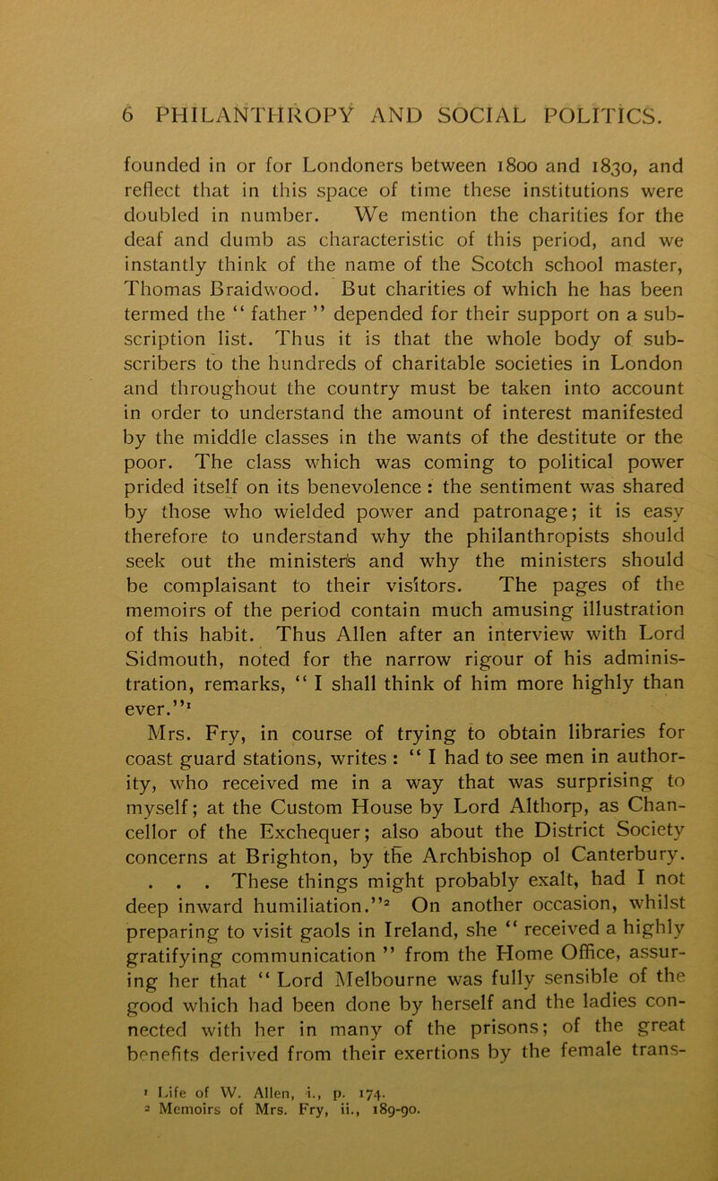 founded in or for Londoners between 1800 and 1830, and reflect that in this space of time these institutions were doubled in number. We mention the charities for the deaf and dumb as characteristic of this period, and we instantly think of the name of the Scotch school master, Thomas Braidwood. But charities of which he has been termed the “ father ” depended for their support on a sub- scription list. Thus it is that the whole body of sub- scribers to the hundreds of charitable societies in London and throughout the country must be taken into account in order to understand the amount of interest manifested by the middle classes in the wants of the destitute or the poor. The class which was coming to political power prided itself on its benevolence: the sentiment was shared by those who wielded power and patronage; it is easy therefore to understand why the philanthropists should seek out the ministers and why the ministers should be complaisant to their visitors. The pages of the memoirs of the period contain much amusing illustration of this habit. Thus Allen after an interview with Lord Sidmouth, noted for the narrow rigour of his adminis- tration, remarks, “ I shall think of him more highly than ever.”* Mrs. Fry, in course of trying to obtain libraries for coast guard stations, writes : ” I had to see men in author- ity, who received me in a way that was surprising to myself; at the Custom House by Lord Althorp, as Chan- cellor of the Exchequer; also about the District Society concerns at Brighton, by the Archbishop ol Canterbury. . . . These things might probably exalt, had I not deep inward humiliation.”® On another occasion, whilst preparing to visit gaols in Ireland, she ” received a highly gratifying communication ” from the Home Office, assur- ing her that ” Lord Melbourne was fully sensible of the good which had been done by herself and the ladies con- nected with her in many of the prisons; of the great benefits derived from their exertions by the female trans- 1 Life of W. Allen, i., p. 174. 2 Memoirs of Mrs. Fry, ii., i8g-go.