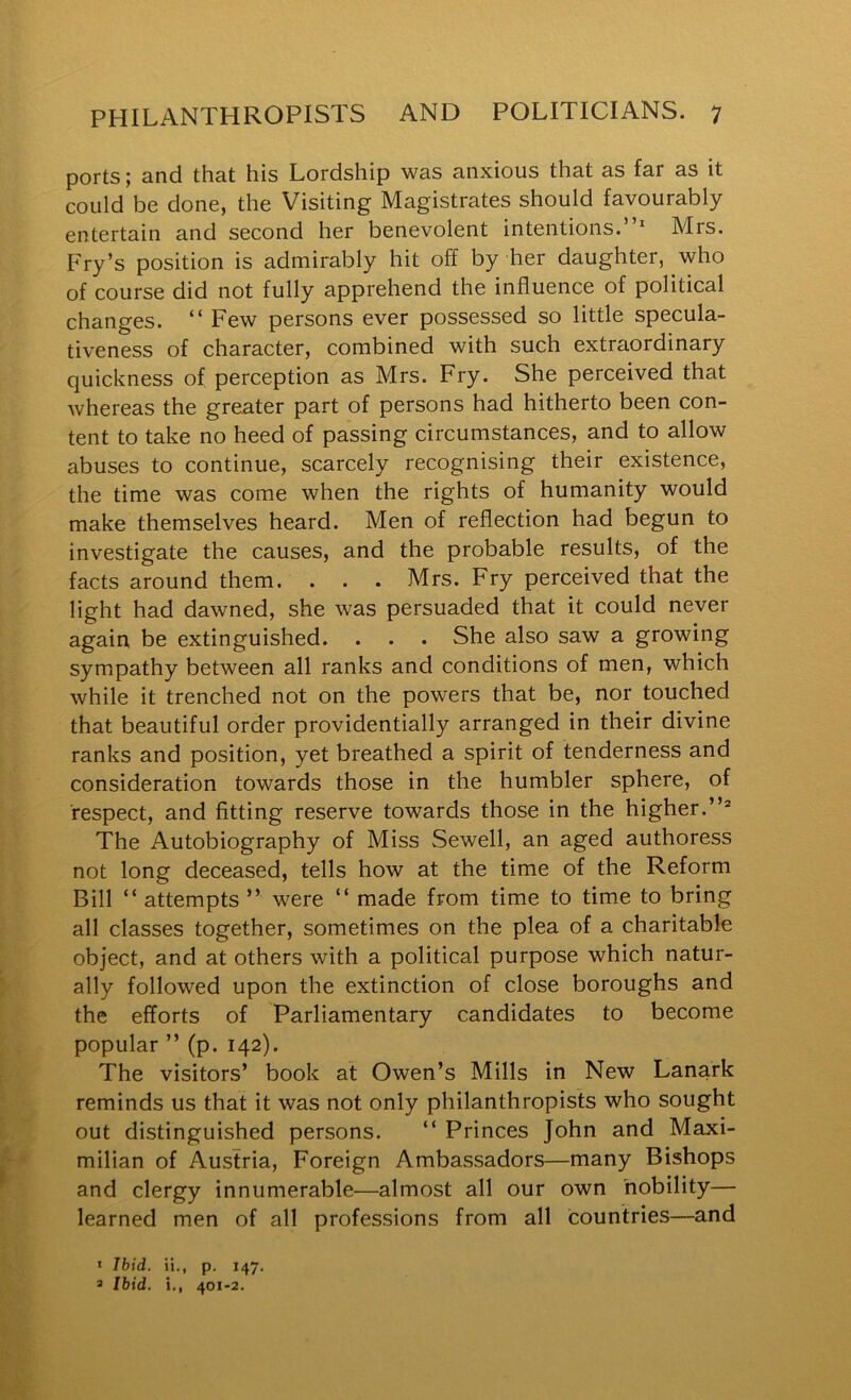 ports; and that his Lordship was anxious that as far as it could be done, the Visiting Magistrates should favourably entertain and second her benevolent intentions.”* Mrs. Fry’s position is admirably hit off by her daughter, who of course did not fully apprehend the influence of political changes. ” Few persons ever possessed so little specula- tiveness of character, combined with such extraordinary quickness of perception as Mrs. Fry. She perceived that whereas the greater part of persons had hitherto been con- tent to take no heed of passing circumstances, and to allow abuses to continue, scarcely recognising their existence, the time was come when the rights of humanity would make themselves heard. Men of reflection had begun to investigate the causes, and the probable results, of the facts around them. . . . Mrs. Fry perceived that the light had dawned, she was persuaded that it could never again be extinguished. . . . She also saw a growing sympathy between all ranks and conditions of men, which while it trenched not on the powers that be, nor touched that beautiful order providentially arranged in their divine ranks and position, yet breathed a spirit of tenderness and consideration towards those in the humbler sphere, of respect, and fitting reserve towards those in the higher.”® The Autobiography of Miss Sewell, an aged authoress not long deceased, tells how at the time of the Reform Bill ” attempts ” were ” made from time to time to bring all classes together, sometimes on the plea of a charitable object, and at others with a political purpose which natur- ally followed upon the extinction of close boroughs and the efforts of Parliamentary candidates to become popular ” (p. 142). The visitors’ book at Owen’s Mills in New Lanark reminds us that it was not only philanthropists who sought out distinguished persons. ” Princes John and Maxi- milian of Austria, Foreign Ambassadors—many Bishops and clergy innumerable—almost all our own nobility— learned men of all professions from all countries—and * Ibid. H., p. 147. 3 Ibid, i., 401-2.