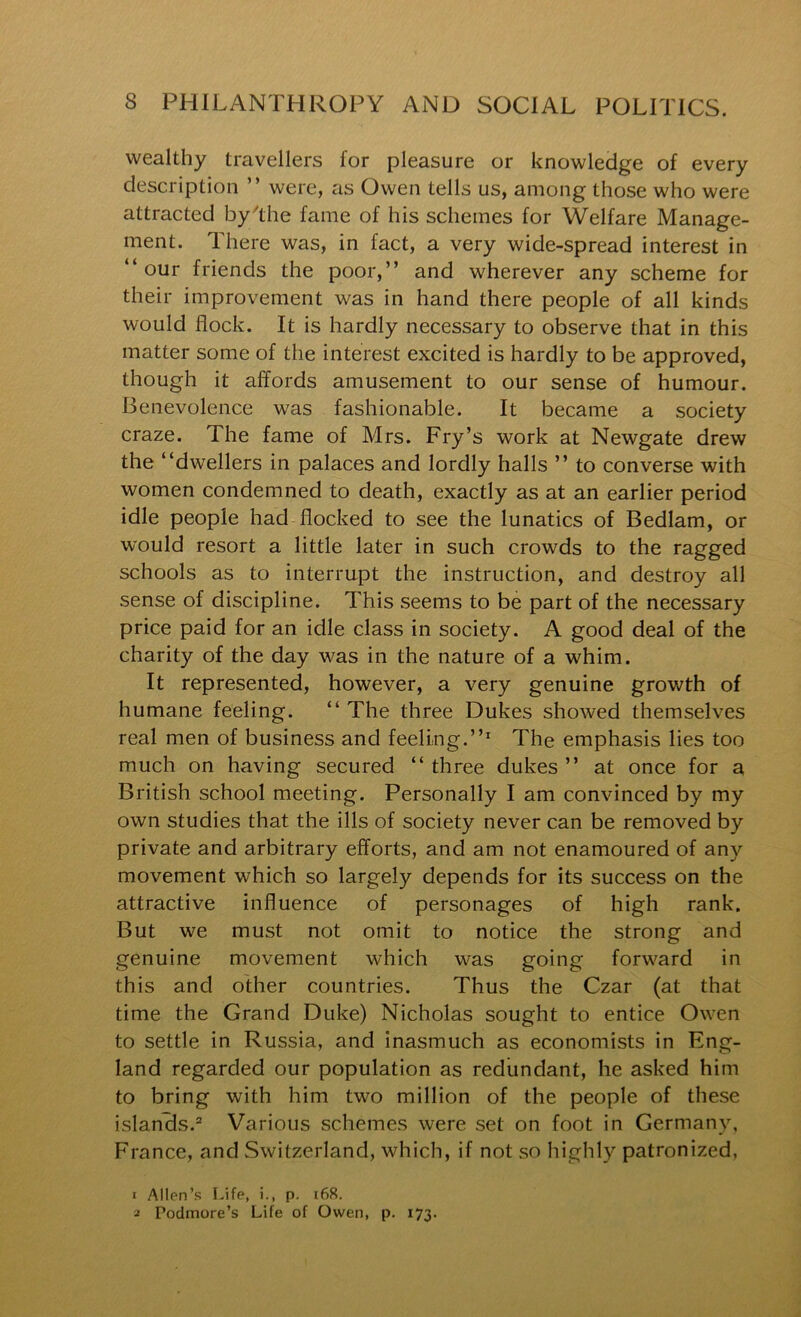 wealthy travellers for pleasure or knowledge of every description ” were, as Owen tells us, among those who were attracted by'the fame of his schemes for Welfare Manage- ment. There was, in fact, a very wide-spread interest in “ our friends the poor,” and wherever any scheme for their improvement was in hand there people of all kinds would flock. It is hardly necessary to observe that in this matter some of the interest excited is hardly to be approved, though it affords amusement to our sense of humour. Benevolence was fashionable. It became a society craze. The fame of Mrs. Fry’s work at Newgate drew the “dwellers in palaces and lordly halls ” to converse with women condemned to death, exactly as at an earlier period idle people had flocked to see the lunatics of Bedlam, or would resort a little later in such crowds to the ragged schools as to interrupt the instruction, and destroy all sense of discipline. This seems to be part of the necessary price paid for an idle class in society. A good deal of the charity of the day was in the nature of a whim. It represented, however, a very genuine grovv^th of humane feeling. “ The three Dukes showed themselves real men of business and feeling.”^ The emphasis lies too much on having secured “ three dukes ” at once for a British school meeting. Personally I am convinced by my own studies that the ills of society never can be removed by private and arbitrary efforts, and am not enamoured of any movement which so largely depends for its success on the attractive influence of personages of high rank. But we must not omit to notice the strong and genuine movement which was going forward in this and other countries. Thus the Czar (at that time the Grand Duke) Nicholas sought to entice Owen to settle in Russia, and inasmuch as economists in Eng- land regarded our population as redundant, he asked him to bring with him two million of the people of these islands.® Various schemes were set on foot in Germany, France, and Switzerland, which, if not so highly patronized, 1 Allen’s Life, i., p. i68. 2 Podmore’s Life of Owen, p. 173.