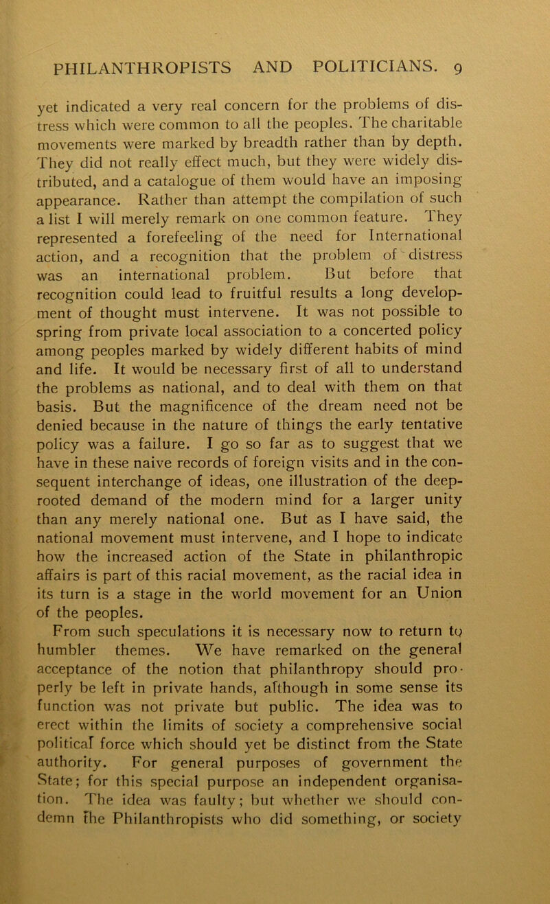 yet indicated a very real concern for the problems of dis- tress which were common to all the peoples. The charitable movements were marked by breadth rather than by depth. They did not really effect much, but they were widely dis- tributed, and a catalogue of them would have an imposing appearance. Rather than attempt the compilation of such a list I will merely remark on one common feature. They represented a forefeeling of the need for International action, and a recognition that the problem of distress was an international problem. But before that recognition could lead to fruitful results a long develop- ment of thought must intervene. It was not possible to spring from private local association to a concerted policy among peoples marked by widely different habits of mind and life. It would be necessary first of all to understand the problems as national, and to deal with them on that basis. But the magnificence of the dream need not be denied because in the nature of things the early tentative policy was a failure. I go so far as to suggest that we have in these naive records of foreign visits and in the con- sequent interchange of ideas, one illustration of the deep- rooted demand of the modern mind for a larger unity than any merely national one. But as I have said, the national movement must intervene, and I hope to indicate how the increased action of the State in philanthropic affairs is part of this racial movement, as the racial idea in its turn is a stage in the world movement for an Union of the peoples. From such speculations it is necessary now to return to humbler themes. We have remarked on the general acceptance of the notion that philanthropy should pro- perly be left in private hands, although in some sense its function was not private but public. The idea was to erect within the limits of society a comprehensive social political force which should yet be distinct from the State authority. For general purposes of government the State; for this special purpose an independent organisa- tion. The idea was faulty; but whether we should con- demn the Philanthropists who did something, or society