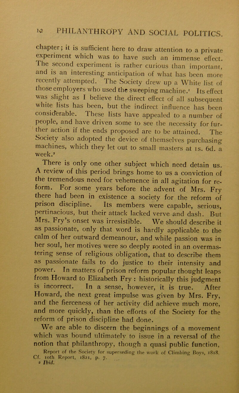 chapter; it is sufficient here to draw attention to a private experiment which was to have such an immense effect. The second experiment is rather curious than important, and IS an interesting anticipation of what has been more recently attempted. The Society drew up a White list of those employers who used the sweeping machine.' Its effect was slight as I believe the direct effect of all subsequent white lists has been, but the indirect influence has been considerable. T.hese lists have appealed to a number of people, and have driven some to see the necessity for fur- ther action if the ends proposed are to be attained. The Society also adopted the device of themselves purchasing machines, which they let out to small masters at is. 6d. a week.' There is only one other subject which need detain us. A review of this period brings home to us a conviction of the tremendous need for vehemence in all agitation for re- form. For some years before the advent of Mrs. Fry there had been in existence a society for the reform of prison discipline. Its members were capable, serious, pertinacious, but their attack lacked verve and dash. But Mrs. Fry’s onset was irresistible. We should describe it as passionate, only that word is hardly applicable to the calm of her outward demeanour, and while passion was in her soul, her motives were so deeply rooted in an overmas- tering sense of religious obligation, that to describe them as passionate fails to do justice to their intensity and power. In matters of prison reform popular thought leaps from Howard to Elizabeth Fry : historically this judgment is incorrect. In a sense, however, it is true. After Howard, the next great impulse was given by Mrs. Fry, and the fierceness of her activity did achieve much more, and more quickly, than the efforts of the Society for the reform of prison discipline had done. We are able to discern the beginnings of a movement which was bound ultimately to issue in a reversal of the notion that philanthropy, though a quasi public function, Report of the Society for superseding the work of Climbing Boys, i8i8. Cf. loth Report, 1821, p. 7.