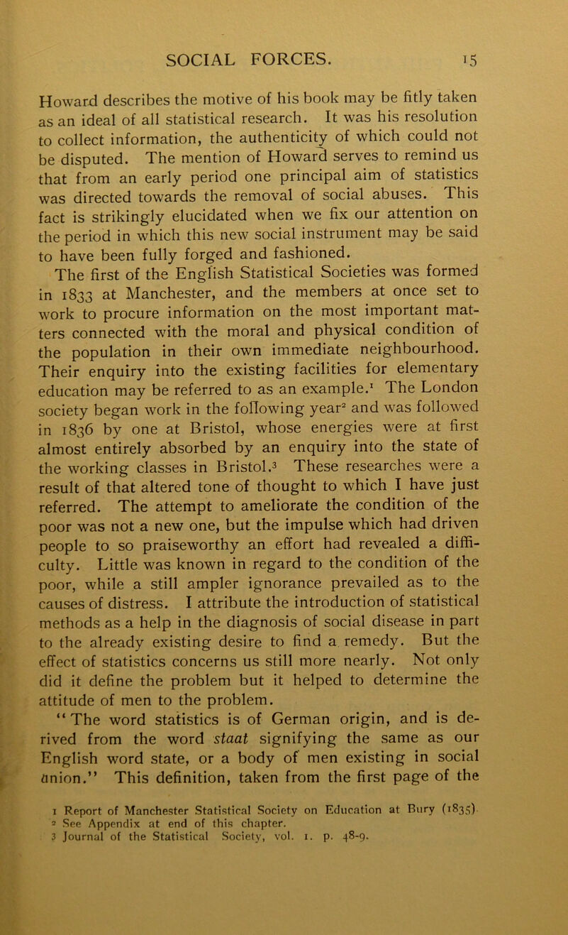 Howard describes the motive of his book may be fitly taken as an ideal of all statistical research. It was his resolution to collect information, the authenticity of which could not be disputed. The mention of Howard serves to remind us that from an early period one principal aim of statistics was directed towards the removal of social abuses. This fact is strikingly elucidated when we fix our attention on the period in which this new social instrument may be said to have been fully forged and fashioned. The first of the English Statistical Societies was formed in 1833 at Manchester, and the members at once set to work to procure information on the most important mat- ters connected with the moral and physical condition of the population in their own immediate neighbourhood. Their enquiry into the existing facilities for elementary education may be referred to as an example.* The London society began work in the following year® and was followed in 1836 by one at Bristol, whose energies were at first almost entirely absorbed by an enquiry into the state of the working classes in Bristol.3 These researches were a result of that altered tone of thought to which I have just referred. The attempt to ameliorate the condition of the poor was not a new one, but the impulse which had driven people to so praiseworthy an effort had revealed a diffi- culty. Little was known in regard to the condition of the poor, while a still ampler ignorance prevailed as to the causes of distress. I attribute the introduction of statistical methods as a help in the diagnosis of social disease in part to the already existing desire to find a remedy. But the effect of statistics concerns us still more nearly. Not only did it define the problem but it helped to determine the attitude of men to the problem. “The word statistics is of German origin, and is de- rived from the word staat signifying the same as our English word state, or a body of men existing in social anion.” This definition, taken from the first page of the 1 Report of Manchester Statistical Society on Education at Bury (1835). 2 See Appendix at end of this chapter. 3 Journal of the Statistical Society, vol. i. p. 48-9.