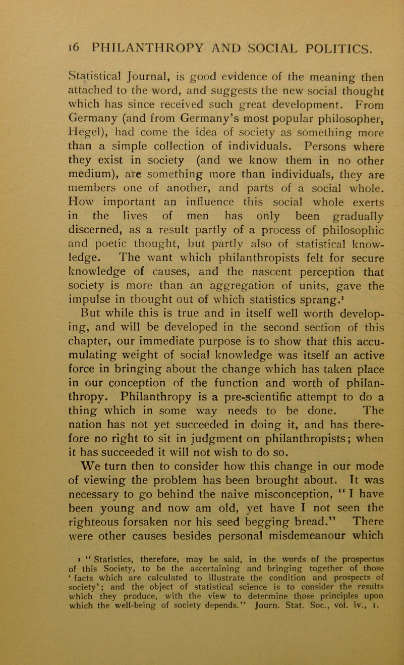 Statistical Journal, is good evidence of the meaning then attached to the word, and suggests the new social thought which has since received such great development. From Germany (and from Germany’s most popular philosopher, Hegel), had come the idea of society as something more than a simple collection of individuals. Persons where they exist in society (and we know them in no other medium), are something more than individuals, they are members one of another, and parts of a social whole. How important an influence this social whole exerts in the lives of men has only been gradually discerned, as a result partly of a process of philosophic and poetic thought, but partly also of statistical know- ledge. The want which philanthropists felt for secure knowledge of causes, and the nascent perception that society is more than an aggregation of units, gave the impulse in thought out of which statistics sprang.* But while this is true and in itself well worth develop- ing, and will be developed in the second section of this chapter, our immediate purpose is to show that this accu- mulating weight of social knowledge was itself an active force in bringing about the change which has taken place in our conception of the function and worth of philan- thropy. Philanthropy is a pre-scientific attempt to do a thing which in some way needs to be done. The nation has not yet succeeded in doing it, and has there- fore no right to sit in judgment on philanthropists; when it has succeeded it will not wish to do so. We turn then to consider how this change in our mode of viewing the problem has been brought about. It was necessary to go behind the naive misconception, “ I have been young and now am old, yet have I not seen the righteous forsaken nor his seed begging bread.” There were other causes besides personal misdemeanour which « “ Statistics, therefore, may be said, in the words of the prospectus of this Society, to be the ascertaining and bringing together of those ‘ facts which are calculated to illustrate the condition and prospects of society’; and the object of statistical science is to consider the results which they produce, with the view to determine those principles upon which the well-being of society depends.” Journ. Stat. Soc., vol. iv., i.