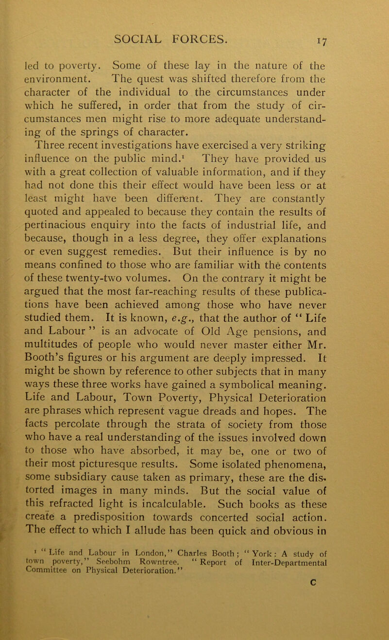 led to poverty. Some of these lay in the nature of the environment. The quest was shifted therefore from the character of the individual to the circumstances under which he suffered, in order that from the study of cir- cumstances men might rise to more adequate understand- ing of the springs of character. Three recent investigations have exercised a very striking influence on the public mind. They have provided us with a great collection of. valuable information, and if they had not done this their effect would have been less or at least might have been differtent. They are constantly quoted and appealed to because they contain the results of pertinacious enquiry into the facts of industrial life, and because, though in a less degree, they offer explanations or even suggest remedies. But their influence is by no means confined to those who are familiar with the contents of these twenty-two volumes. On the contrary it might be argued that the most far-reaching results of these publica- tions have been achieved among those who have never studied them. It is known, e.g., that the author of “ Life and Labour ” is an advocate of Old Age pensions, and multitudes of people who would never master either Mr. Booth’s figures or his argument are deeply impressed. It might be shown by reference to other subjects that in many ways these three works have gained a symbolical meaning. Life and Labour, Town Poverty, Physical Deterioration are phrases which represent vague dreads and hopes. The facts percolate through the strata of society from those who have a real understanding of the issues involved down to those who have absorbed, it may be, one or two of their most picturesque results. Some isolated phenomena, some subsidiary cause taken as primary, these are the dis-. torted images in many minds. But the social value of this refracted light is incalculable. Such books as these create a predisposition towards concerted social action. The effect to which I allude has been quick and obvious in > “Life and Labour in London,” Charles Booth; “York: A study of town poverty,” Seebohm Rowntree. “ Report of Inter-Departmental Committee on Physical Deterioration.” C