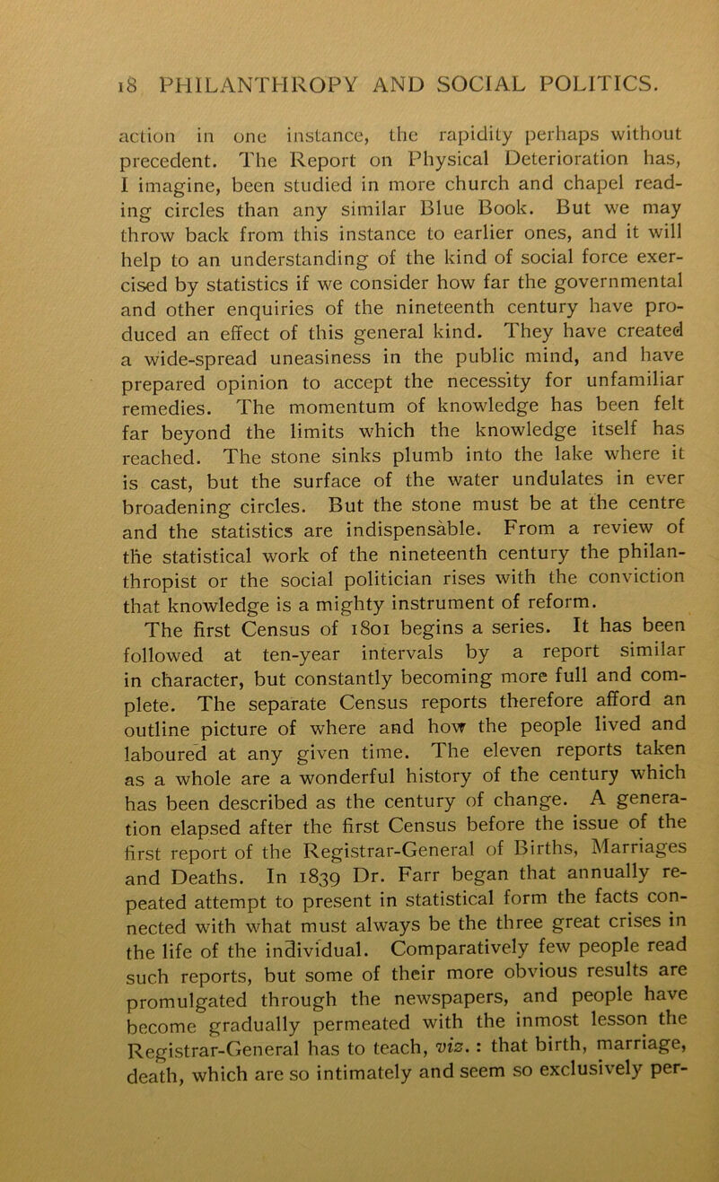 action in one instance, the rapidity perhaps without precedent. The Report on Physical Deterioration has, I imagine, been studied in more church and chapel read- ing circles than any similar Blue Book. But we may throw back from this instance to earlier ones, and it will help to an understanding of the kind of social force exer- cised by statistics if we consider how far the governmental and other enquiries of the nineteenth century have pro- duced an effect of this general kind. They have created a wide-spread uneasiness in the public mind, and have prepared opinion to accept the necessity for unfamiliar remedies. The momentum of knowledge has been felt far beyond the limits which the knowledge itself has reached. The stone sinks plumb into the lake where it is cast, but the surface of the water undulates in ever broadening circles. But the stone must be at the centre and the statistics are indispensable. From a review of the statistical work of the nineteenth century the philan- thropist or the social politician rises with the conviction that knowledge is a mighty instrument of reform. The first Census of i8oi begins a series. It has been followed at ten-year intervals by a report similar in character, but constantly becoming more full and com- plete. The separate Census reports therefore afford an outline picture of where and hovr the people lived and laboured at any given time. The eleven reports taken as a whole are a wonderful history of the century which has been described as the century of change. A genera- tion elapsed after the first Census before the issue of the first report of the Registrar-General of Births, Marriages and Deaths. In 1839 Dr. Farr began that annually re- peated attempt to present in statistical form the facts con- nected with what must always be the three great crises in the life of the individual. Comparatively few people read such reports, but some of their more obvious results are promulgated through the newspapers, and people have become gradually permeated with the inmost lesson the Registrar-General has to teach, viz.: that birth, marriage, death, which are so intimately and seem so exclusively per-