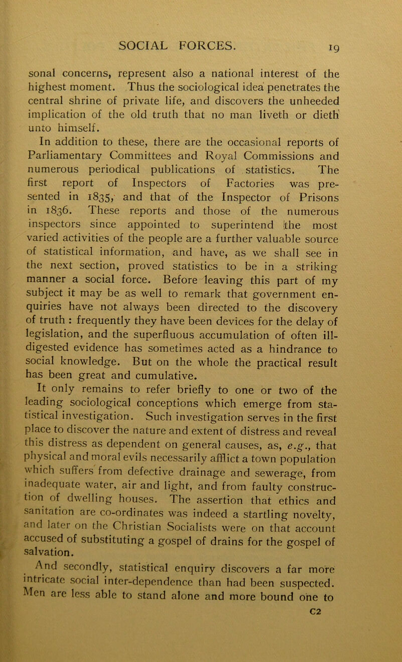 sonal concerns, represent also a national interest of the highest moment. Thus the sociological idea penetrates the central shrine of private life, and discovers the unheeded implication of the old truth that no man liveth or dieth' unto himself. In addition to these, there are the occasional reports of Parliamentary Committees and Royal Commissions and numerous periodical publications of statistics. The first report of Inspectors of Factories was pre- sented in 1835, and that of the Inspector of Prisons in 1836. These reports and those of the numerous inspectors since appointed to superintend !the most varied activities of the people are a further valu^ible source of statistical information, and have, as we shall see in the next section, proved statistics to be in a striking manner a social force. Before leaving this part of my subject it may be as well to remark that government en- quiries have not always been directed to the discovery of truth : frequently they have been devices for the delay of legislation, and the superfluous accumulation of often ill- digested evidence has sometimes acted as a hindrance to social knowledge. But on the whole the practical result has been great and cumulative. It only remains to refer briefly to one or two of the leading sociological conceptions which emerge from sta- tistical investigation. Such investigation serves in the first place to discover the nature and extent of distress and reveal this distress as dependent on general causes, as, e.g., that physical and moral evils necessarily afflict a towui population which suffers from defective drainage and sewerage, from inadequate water, air and light, and from faulty construc- tion of dwelling houses. The assertion that ethics and sanitation are co-ordinates was indeed a startling novelt}^, and later on the Christian Socialists were on that account accused of substituting a gospel of drains for the gospel of salvation. And secondly, statistical enquiry discovers a far more intricate social inter-dependence than had been suspected. Men are less able to stand alone and more bound one to C2