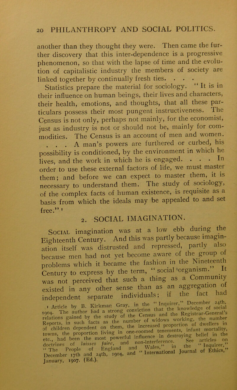 another than they thought they were. Then came the fur- ther discovery that this inter-dependence is a progressive phenomenon, so that with the lapse of time and the evolu- tion of capitalistic industry the members of society are linked together by continually fresh ties. Statistics prepare the material for sociology. “It is in their influence on human beings, their lives and characters, their health, emotions, and thoughts, that all these par- ticulars possess their most pungent instructiveness. The Census is not only, perhaps not mainly, for the economist, just as industry is not or should not be, mainly for com- modities. The Census is an account of men and women. A man’s powers are furthered or curbed, his possibility is conditioned, by the environment in which he lives, and the work in which he is engaged. ... In order to use these external factors of life, we must master them; and before we can expect to master theni, it is necessary to understand them. The study of sociology, of the complex facts of human existence, is requisite as a basis from which the ideals may be appealed to and set free.” * 2. SOCIAL IMAGINATION. Social imagination was at a low ebb during the Eighteenth Century. And this was partly because imagin- ation itself was distrusted and repressed, partly also because men had not yet become aware of the group ot problems which it became the fashion in the Nineteenth Century to express by the term, “ social organism. It was not perceived that such a thing as a Community existed in any other sense than as an aggreption o independent separate individuals; if the fact ha relations gamed by the study widows working, the number Reports, in such facts as t le num ^ proportion of dwellers in of children dependent on_ them, the »crea P ^ mortality, towns, the proportion living m destroAuncr belief in the etc., had been the most powerful influence m on doct'rines of laisse. fairc and non-mterfer^ See “ The People of England and Wales, i pthirs ” December X7th and 24th,^904. and “International Journal of Ethics. January, 1907. (Ed,).