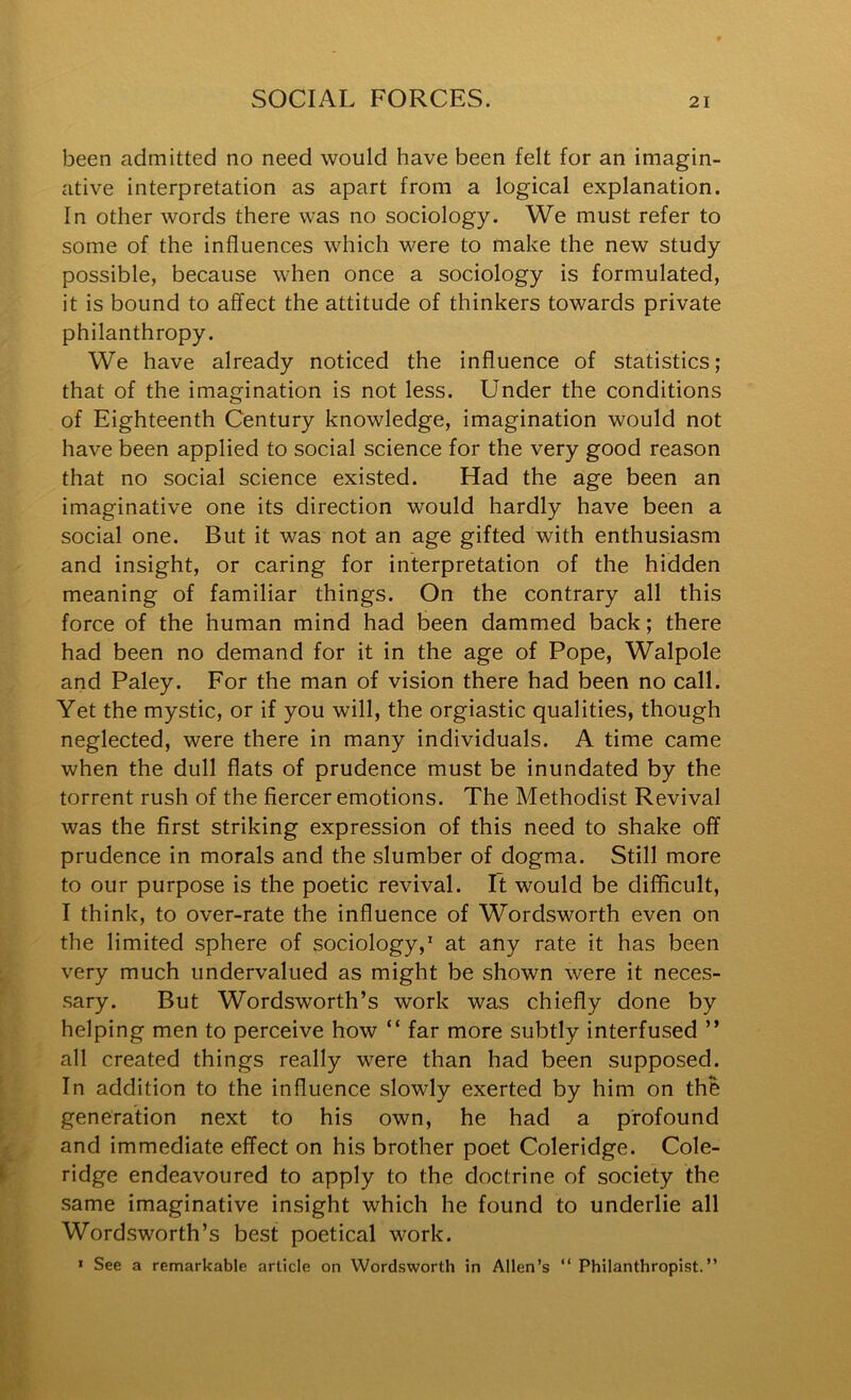 been admitted no need would have been felt for an imagin- ative interpretation as apart from a logical explanation. In other words there was no sociology. We must refer to some of the influences which were to make the new study possible, because when once a sociology is formulated, it is bound to affect the attitude of thinkers towards private philanthropy. We have already noticed the influence of statistics; that of the imagination is not less. Under the conditions of Eighteenth Century knowledge, imagination would not have been applied to social science for the very good reason that no social science existed. Had the age been an imaginative one its direction would hardly have been a social one. But it was not an age gifted with enthusiasm and insight, or caring for interpretation of the hidden meaning of familiar things. On the contrary all this force of the human mind had been dammed back; there had been no demand for it in the age of Pope, Walpole and Paley. For the man of vision there had been no call. Yet the mystic, or if you will, the orgiastic qualities, though neglected, were there in many individuals. A time came when the dull flats of prudence must be inundated by the torrent rush of the fiercer emotions. The Methodist Revival was the first striking expression of this need to shake off prudence in morals and the slumber of dogma. Still more to our purpose is the poetic revival. It would be difficult, I think, to over-rate the influence of Wordsworth even on the limited sphere of sociology,' at any rate it has been very much undervalued as might be shown were it neces- sary. But Wordsworth’s work was chiefly done by helping men to perceive how “ far more subtly interfused ” all created things really were than had been supposed. In addition to the influence slowly exerted by him on the generation next to his own, he had a profound and immediate effect on his brother poet Coleridge. Cole- ridge endeavoured to apply to the doctrine of society the same imaginative insight which he found to underlie all Wordsworth’s best poetical work. » See a remarkable article on Wordsworth in Allen’s “ Philanthropist.”