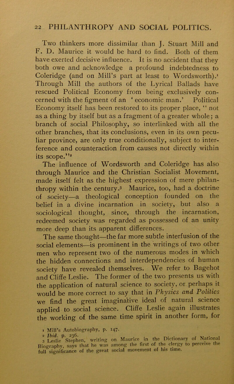 Two thinkers more dissimilar than J. Stuart Mill and F. D. Maurice it would be hard to find. Both of them have exerted decisive influence. It is no accident that they both owe and acknowledge a profound indebtedness to Coleridge (and on Mill’s part at least to Wordsworth).’ Through Mill the authors of the Lyrical Ballads have rescued Political Economy from being exclusively con- cerned with the figment of an ‘ economic man.’ Political Economy itself has been restored to its proper place, “ not as a thing by itself but as a fragment of a greater whole; a branch of social Philosophy, so interlinked with all the other branches, that its conclusions, even in its own pecu- liar province, are only true conditionally, subject to inter- ference and counteraction from causes not directly within its scope. The influence of Wordsworth and Coleridge has also through Maurice and the Christian Socialist Movement, made itself felt as the highest expression of mere philan- thropy within the century.3 Maurice, too, had a doctrine of society—a theological conception founded on the belief in a divine incarnation in society, but also a sociological thought, since, through the incarnation, redeemed society was regarded as possessed of an unity more deep than its apparent differences. The same thought—the far more subtle interfusion of the social elements—is prominent in the writings of two other men who represent two of the numerous modes in which the hidden connections and interdependencies of human society have revealed themselves. We refer to Bagehot and Cliffe Leslie. The former of the two presents us with the application of natural science to society, or perhaps it would be more correct to say that in Physics and Politics we find the great imaginative ideal of natural science applied to social science. Cliffe Leslie again illustrates the working of the same time spirit in another form, for 1 Mill’s Autobiography, p. 147. 3 Le.^lie^ Stephen, writing on Maurice in the Dictionary of National Biography, says that he was among the first of the clergy to perceive the full significance of the great social movement of his time.