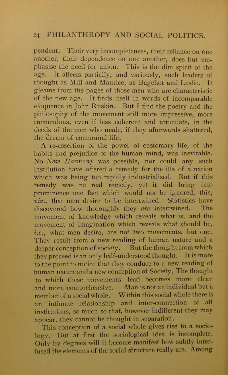 pendent. Their very incompleteness, their reliance on one another, their dependence on one another, does but em- phasise the need for union. This is the dim spirit of the age. It affects partially, and variously, such leaders of thought as Mill and Maurice, as Bagehot and Leslie. It gleams from the pages of those men who are characteristic of the new age. It finds itself in words of incomparable eloquence in John Ruskin. But I find the poetry and the philosophy of the movement still more impressive, more tremendous, even if less coherent and articulate, in the deeds of the men who made, if they afterwards shattered, the dream of communal life. A re-assertion of the power of customary life, of the habits and prejudice of the human mind, was inevitable. No New Harmony was possible, nor could any such institution have offered a remedy for the ills of a nation which was being too rapidly industrialised. But if this remedy was no real remedy, yet it did bring into prominence one fact which would not be ignored, this, mz., fhat men desire to be intertwined. Statistics have discovered how thoroughly they are intertwined. The movement of knowledge which reveals what is, and the movement of imagination which reveals what should be, i.e., what men desire, are not two movements, but one. They result from a new reading of human nature and a deeper conception of society. But the thought from which they proceed is an only half-understood thought. It is more to the point to notice that they conduce to a new reading of human nature and a new conception of Society. The thought to which these movements lead becomes more clear and more comprehensive. Man is not an individual but a member of a social whole. Within this social whole there is an intimate relationship and inter-connection of all institutions, so much so that, however indifferent they may appear, they cannot be thought in separation. This conception of a social whole gives rise to a socio- logy. But at first the sociological idea is incomplete. Only by degrees will it become manifest how subtly inter- fused the elements of the social structure really are. Among
