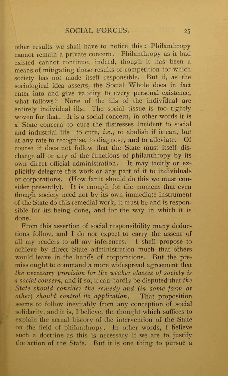 other results we shall have to notice this: Philanthropy cannot remain a private concern. Philanthropy as it had existed cannot continue, indeed, though it has been a means of, mitigating those results of competition for which society has not made itself responsible. But if, as the sociological idea asserts, the Social Whole does in fact enter into and give validity to every personal existence, what follows? None of the ills of the individual are entirely individual ills. The social tissue is too tightly woven for that. It is a social concern, in other words it is a State concern to cure the distresses incident to social and industrial life—to cure, i.e., to abolish if it can, but at any rate to recognise, to diagnose, and to alleviate. Of course it does not follow that the State must itself dis- charge all or any of the functions of philanthropy by its own direct official administration. It may tacitly or ex- plicitly delegate this work or any part of it to individuals or corporations. (How far it should do this we must con- sider presently). It is enough for the moment that even thoug'h society need not by its own immediate instrument of the State do this remedial work, it must be and is respon- sible for its being done, and for the way in which it is done. From this assertion of social responsibility many deduc- tions follow, and I do not expect to carry the assent of all my readers to all my inferences.’ I shall propose to achieve by direct State administration much that others would leave in the hands of corporations. But the pre- miss ought to command a more widespread agreement that the necessary 'provision for the weaker classes of society is a social concern, and if so, it can hardly be disputed that the State should consider the remedy and (in some form or other) should control its application. That proposition seems to follow inevitably from any conception of social solidarity, and it is, I believe, the thought which suffices to explain the actual history of the intervention of the State on the field of philanthropy. In other words, I believe such a doctrine as this is necessary if we are to justify the action of the .State. But it is one thing to pursue a