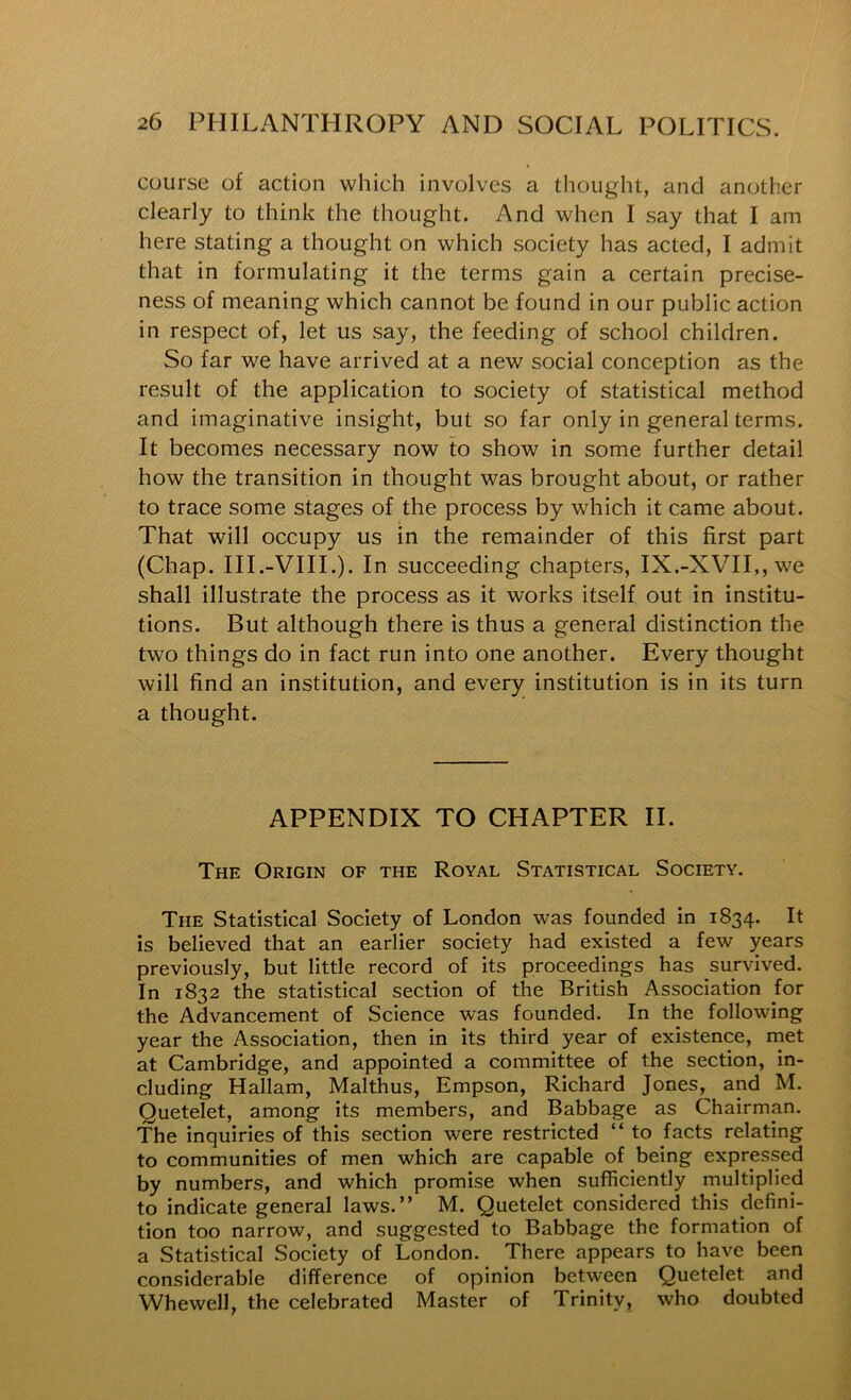 course of action which involves a thought, and another clearly to think the thought. And when I say that I am here stating a thought on which society has acted, I admit that in formulating it the terms gain a certain precise- ness of meaning which cannot be found in our public action in respect of, let us say, the feeding of school children. So far we have arrived at a new social conception as the result of the application to society of statistical method and imaginative insight, but so far only in general terms. It becomes necessary now to show in some further detail how the transition in thought was brought about, or rather to trace some stages of the process by which it came about. That will occupy us in the remainder of this first part (Chap. III.-VIIL). In succeeding chapters, IX.-XVII,,we shall illustrate the process as it works itself out in institu- tions. But although there is thus a general distinction the two things do in fact run into one another. Every thought will find an institution, and every institution is in its turn a thought. APPENDIX TO CHAPTER II. The Origin of the Royal Statistical Society. The Statistical Society of London was founded in 1834. It is believed that an earlier society had existed a few years previously, but little record of its proceedings has survived. In 1832 the statistical section of the British Association for the Advancement of Science was founded. In the following year the Association, then in its third year of existence, met at Cambridge, and appointed a committee of the section, in- cluding Hallam, Malthus, Empson, Richard Jones, and M. Quetelet, among its members, and Babbage as Chairman, The inquiries of this section were restricted “ to facts relating to communities of men which are capable of being expressed by numbers, and which promise when sufficiently multiplied to indicate general laws.” M. Quetelet considered this defini- tion too narrow, and suggested to Babbage the formation of a Statistical Society of London. There appears to have been considerable difference of opinion between Quetelet and Whewell, the celebrated Master of Trinity, who doubted