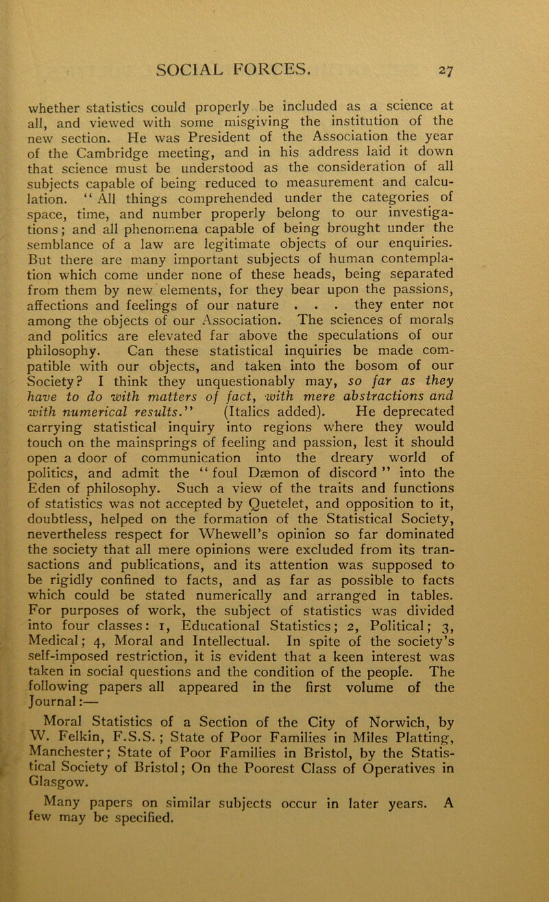 whether statistics could properly be included as a_ science at all, and viewed with some misgiving the institution of the new section. He was President of the Association the year of the Cambridge meeting, and in his address laid it down that science must be understood as the consideration of all subjects capable of being reduced to measurement and calcu- lation. “ All things comprehended under the categories of space, time, and number properly belong to our investiga- tions ; and all phenomena capable of being brought under the semblance of a law are legitimate objects of our enquiries. But there are many important subjects of human contempla- tion which come under none of these heads, being separated from them by new elements, for they bear upon the passions, affections and feelings of our nature . . . they enter not among the objects of our Association. The sciences of morals and politics are elevated far above the speculations of our philosophy. Can these statistical inquiries be made com- patible with our objects, and taken into the bosom of our Society? I think they unquestionably may, 50 far as they have to do with matters of fact, with mere abstractions and with numerical results.** (Italics added). He deprecated carrying statistical inquiry into regions where they would touch on the mainsprings of feeling and passion, lest it should open a door of communication into the dreary world of politics, and admit the “ foul Daemon of discord ” into the Eden of philosophy. Such a view of the traits and functions of statistics was not accepted by Quetelet, and opposition to it, doubtless, helped on the formation of the Statistical Society, nevertheless respect for Whewell’s opinion so far dominated the society that all mere opinions were excluded from its tran- sactions and publications, and its attention was supposed to be rigidly confined to facts, and as far as possible to facts which could be stated numerically and arranged in tables. For purposes of work, the subject of statistics was divided into four classes: i, Educational Statistics; 2, Political; 3, Medical; 4, Moral and Intellectual. In spite of the society’s self-imposed restriction, it is evident that a keen interest was taken in social questions and the condition of the people. The following papers all appeared in the first volume of the Journal:— Moral Statistics of a Section of the City of Norwich, by W. Felkin, F.S.S.; State of Poor Families in Miles Platting, Manchester; State of Poor Families in Bristol, by the Statis- tical Society of Bristol; On the Poorest Class of Operatives in Glasgow. Many papers on similar subjects occur in later years. A few may be specified.