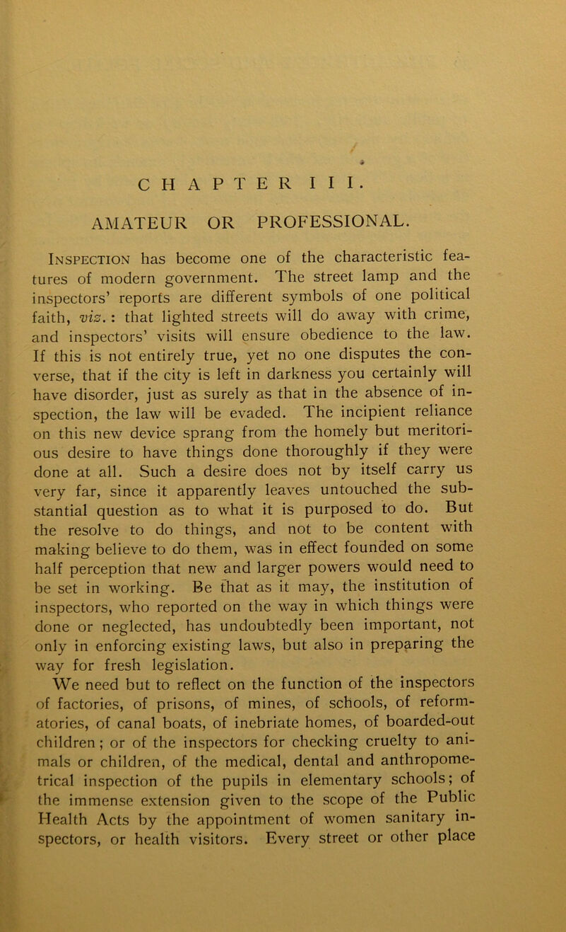 CHAPTER III. AMATEUR OR PROFESSIONAL. Inspection has become one of the characteristic fea- tures of modern government. The street lamp and the inspectors’ reports are different symbols of one political faith, viz. : that lighted streets will do away with crime, and inspectors’ visits will ensure obedience to the law. If this is not entirely true, yet no one disputes the con- verse, that if the city is left in darkness you certainly will have disorder, just as surely as that in the absence of in- spection, the law will be evaded. The incipient reliance on this new device sprang from the homely but meritori- ous desire to have things done thoroughly if they were done at all. Such a desire does not by itself carry us very far, since it apparently leaves untouched the sub- stantial question as to what it is purposed to do. But the resolve to do things, and not to be content with making believe to do them, was in effect founded on some half perception that new and larger powers would need to be set in working. Be that as it may, the institution of inspectors, who reported on the way in which things were done or neglected, has undoubtedly been important, not only in enforcing existing laws, but also in preparing the way for fresh legislation. We need but to reflect on the function of the inspectors of factories, of prisons, of mines, of schools, of reform- atories, of canal boats, of inebriate homes, of boarded-out children; or of the inspectors for checking cruelty to ani- mals or children, of the medical, dental and anthropome- trical inspection of the pupils in elementary schools; of the immense extension given to the scope of the Public Health Acts by the appointment of women sanitary in- spectors, or health visitors. Every street or other place