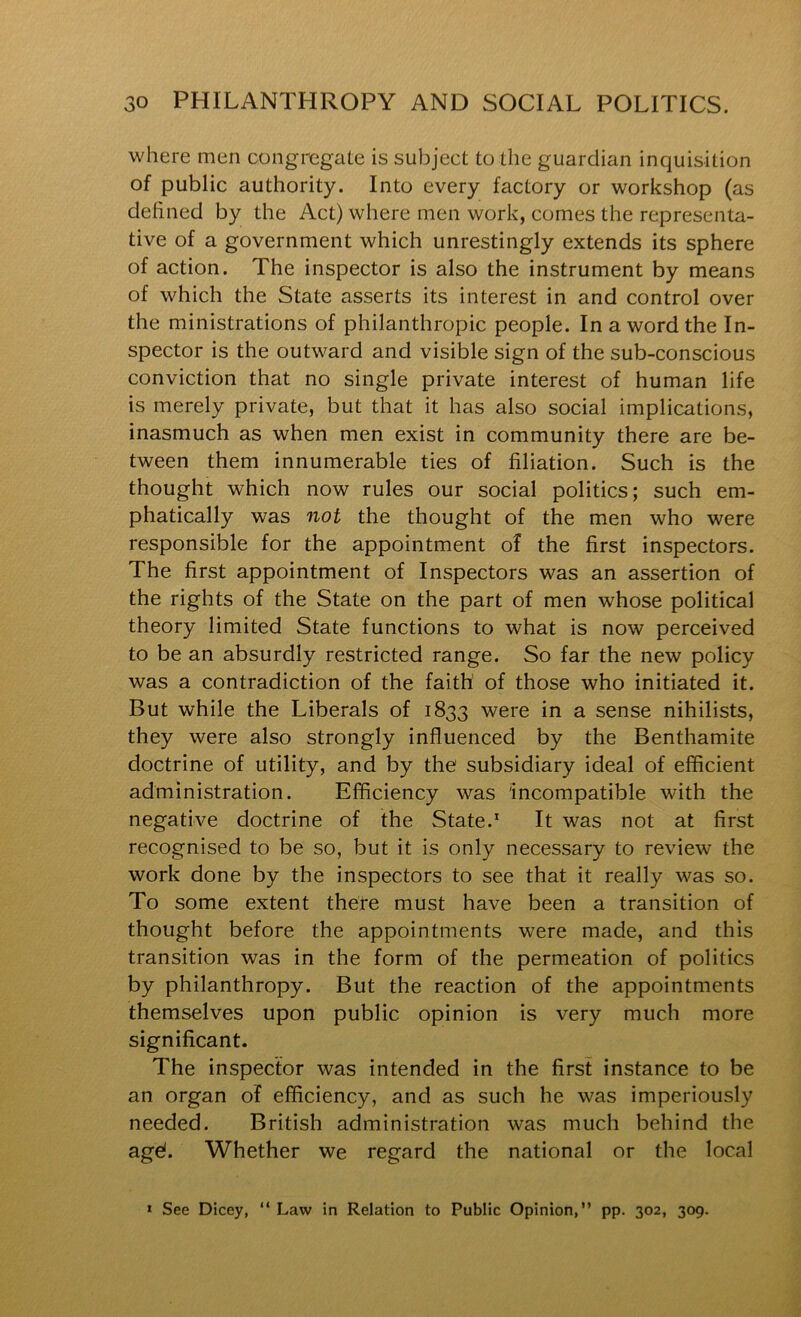 where men congriegate is subject to the guardian inquisition of public authority. Into every factory or workshop (as defined by the Act) where men work, comes the representa- tive of a government which unrestingly extends its sphere of action. The inspector is also the instrument by means of which the State asserts its interest in and control over the ministrations of philanthropic people. In a word the In- spector is the outward and visible sign of the sub-conscious conviction that no single private interest of human life is merely private, but that it has also social implications, inasmuch as when men exist in community there are be- tween them innumerable ties of filiation. Such is the thought which now rules our social politics; such em- phatically was not the thought of the men who were responsible for the appointment of the first inspectors. The first appointment of Inspectors was an assertion of the rights of the State on the part of men whose political theory limited State functions to what is now perceived to be an absurdly restricted range. So far the new policy was a contradiction of the faith of those who initiated it. But while the Liberals of 1833 were in a sense nihilists, they were also strongly influenced by the Benthamite doctrine of utility, and by the subsidiary ideal of efficient administration. Efficiency was incompatible with the negative doctrine of the State.* It was not at first recognised to be so, but it is only necessary to review the work done by the inspectors to see that it really was so. To some extent there must have been a transition of thought before the appointments were made, and this transition was in the form of the permeation of politics by philanthropy. But the reaction of the appointments themselves upon public opinion is very much more significant. The inspector was intended in the first instance to be an organ of efficiency, and as such he was imperiously needed. British administration was much behind the agd. Whether we regard the national or the local » See Dicey, “ Law in Relation to Public Opinion,” pp. 302, 309.