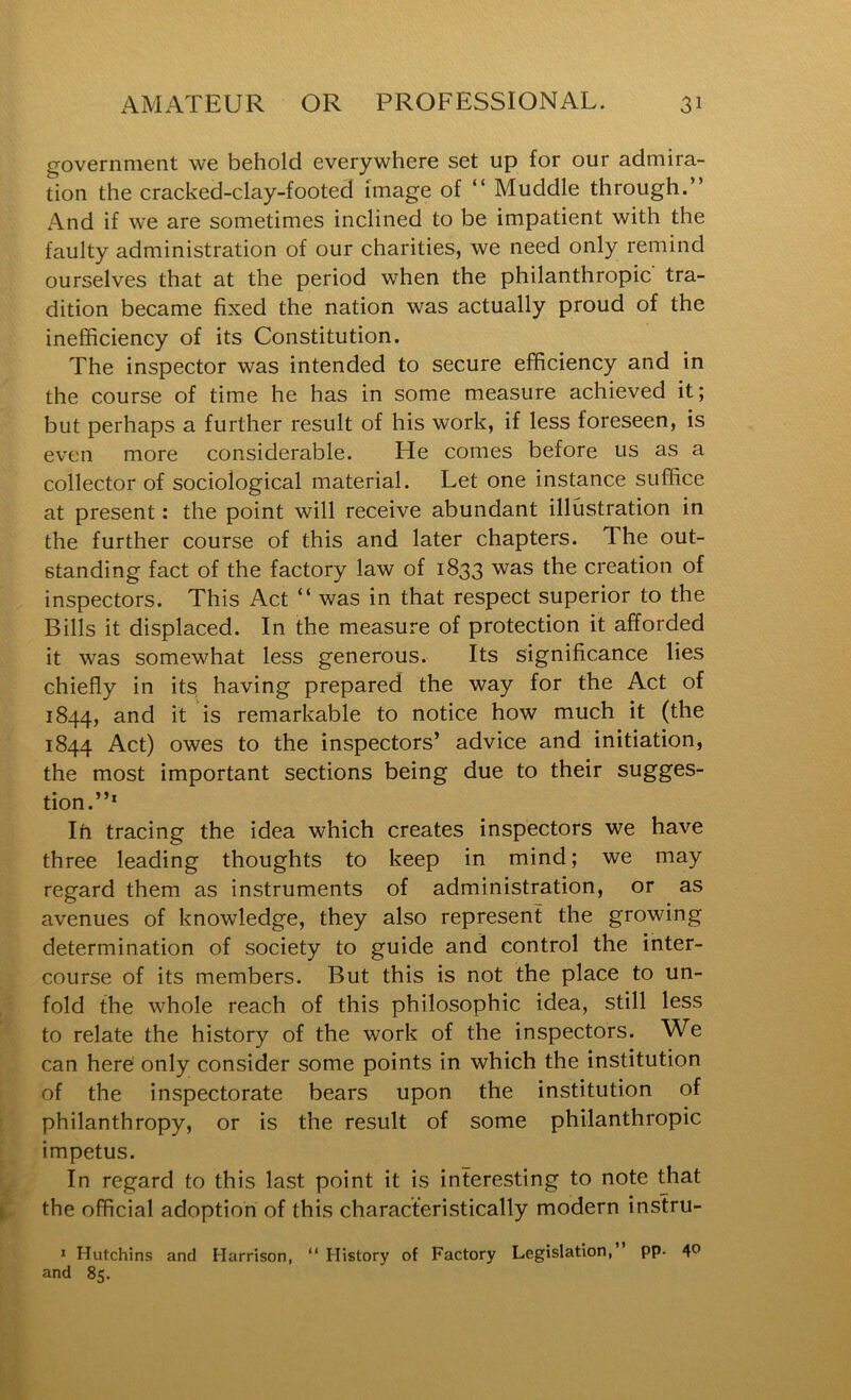government we behold everywhere set up for our admira- tion the cracked-clay-footed image of “ Muddle through.” And if we are sometimes inclined to be impatient with the faulty administration of our charities, we need only remind ourselves that at the period when the philanthropic tra- dition became fixed the nation was actually proud of the inefficiency of its Constitution. The inspector was intended to secure efficiency and in the course of time he has in some measure achieved it; but perhaps a further result of his work, if less foreseen, is even more considerable. He comes before us as a collector of sociological material. Let one instance suffice at present: the point will receive abundant illustration in the further course of this and later chapters. The out- standing fact of the factory law of 1833 was the creation of inspectors. This Act ” was in that respect superior to the Bills it displaced. In the measure of protection it afforded it was somewhat less generous. Its significance lies chiefly in its having prepared the way for the Act of 1844, and it is remarkable to notice how much it (the 1844 Act) owes to the inspectors’ advice and initiation, the most important sections being due to their sugges- tion.”’ Ih tracing the idea which creates inspectors we have three leading thoughts to keep in mind; we may regard them as instruments of administration, or as avenues of knowledge, they also represent the growing determination of society to guide and control the inter- course of its members. But this is not the place to un- fold the whole reach of this philosophic idea, still less to relate the history of the work of the inspectors. We can here only consider some points in which the institution of the inspectorate bears upon the institution of philanthropy, or is the result of some philanthropic impetus. In regard to this last point it is interesting to note that the official adoption of this characteristically modern instru- * Hutchins and Harrison, “ History of Factory Legislation,” pp- 4*? and 85.