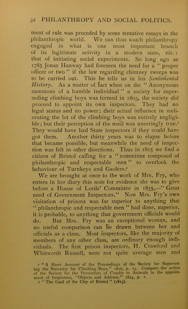 ment of rule was preceded By some tentative essays in the philanthropic world. We can thus watch philanthropy engaged in what is one most important branch of its legitimate activity in a modern state, viz. : that of initiating social experiments. So long ago as 1785 Jonas Hanway had foreseen the need for a “ proper officer or two ” if the law regarding chimney sweeps was to be carried out. This he tells us in his Sentimental History. As a matter of. Tact when on the “ Anonymous summons of a humble individual ” a society for super- seding climbing boys was formed in 1803, the society did proceed to appoint its own inspectors. They had no legal status and no power; their actual influence in meli- orating the lot of the climbing boys was entirely negligi- ble; but their perception of the need was unerringly true.' They would have had State inspectors if they could have got them. Another thirty years was to elapse before that became possible, but meanwhile the need of inspec- tion was felt in other directions. Thus in 1815 we find a citizen of Bristol calling for a “committee composed of philanthropic and respectable men ” to overlook the behaviour of Turnkeys and Gaolers.® We are brought at once to the work of Mrs. Fry, who enters in her diary this note for evidence she was to give before a House of Lords’ Committee in 1835,—“ Great need of Government Inspectors.” Novr Mrs. Fry’s own visitation of prisons was far superior to anything that “ philanthropic and respectable men ” had done, superior, it is probable, to anything that government officials would do. But Mrs. Fry was an exceptional woman, and no useful comparison can Be drawn between her and officials as a class. Most inspectors, like the majority of members of any other class, are ordinary enough indi- viduals. The first prison inspectors, H. Crawford and Whitworth Russell, were not quite average men and « “ A Short Account of the Proceeding's of the Society for Supersed- ing the Necessity for Climbing Boys,” i8i6, p. 13. Compare the action of the Society for the Prevention of Cruelty to Animals in the appoint- ment of Inspectors, “Objects and Address,” 1824, p. i- 3 “ The Gaol of the City of Bristol ” (1815).