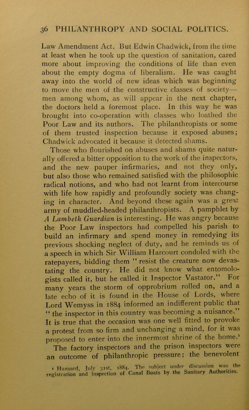 Law Amendment Act. But Edwin Chadwick, from the time at least when he took up the question of sanitation, cared more about improving the conditions of life than even about the empty dogma of liberalism. He was caught away into the world of new ideas which was beginning to move the men of the constructive classes of society- men among whom, as will appear in the next chapter, the doctors held a foremost place. In this way he was brought into co-operation with classes who loathed the Poor Law and its authors. The philanthropists or some of them trusted inspection because it exposed abuses; Chadwick advocated it because it detected shams. Those who flourished on abuses and shams quite natur- ally offered a bitter opposition to the work of the inspectors, and the new pauper infirmaries, and not they only, but also those who remained satisfied with the philosophic radical notions, and who had not learnt from intercourse with life how rapidly and profoundly society was chang- ing in character. And beyond these again was a great army of muddled-headed philanthropists. A pamphlet by A Lambeth Guardian is interesting. He was angry because the Poor Law inspectors had compelled his parish to build an infirmary and spend money in remedying its previous shocking neglect of duty, and he reminds us of a speech in which Sir William Harcourt condoled with tne ratepayers, bidding them “resist the creature now devas- tating the country. He did not know what entomolo- gists called it, but he called it Inspector Vastator.” For many years the storm of opprobrium rolled on, and a late echo of it is found in the House of Lords, where Lord Wemyss in 1884 informed an indifferent public that “ the inspector in this country was becoming a nuisance. It is true that the occasion was one well fitted to provoke a protest from so firm and unchanging a mind, for it was proposed to enter into the innermost shrine of the home.* The factory inspectors and the prison inspectors were an outcome of philanthropic pressure; the benevolent I Hansard, July 3isti registration and instpection 1884. The subject under discussion was the of Canal Boats by the Sanitary Authorities.