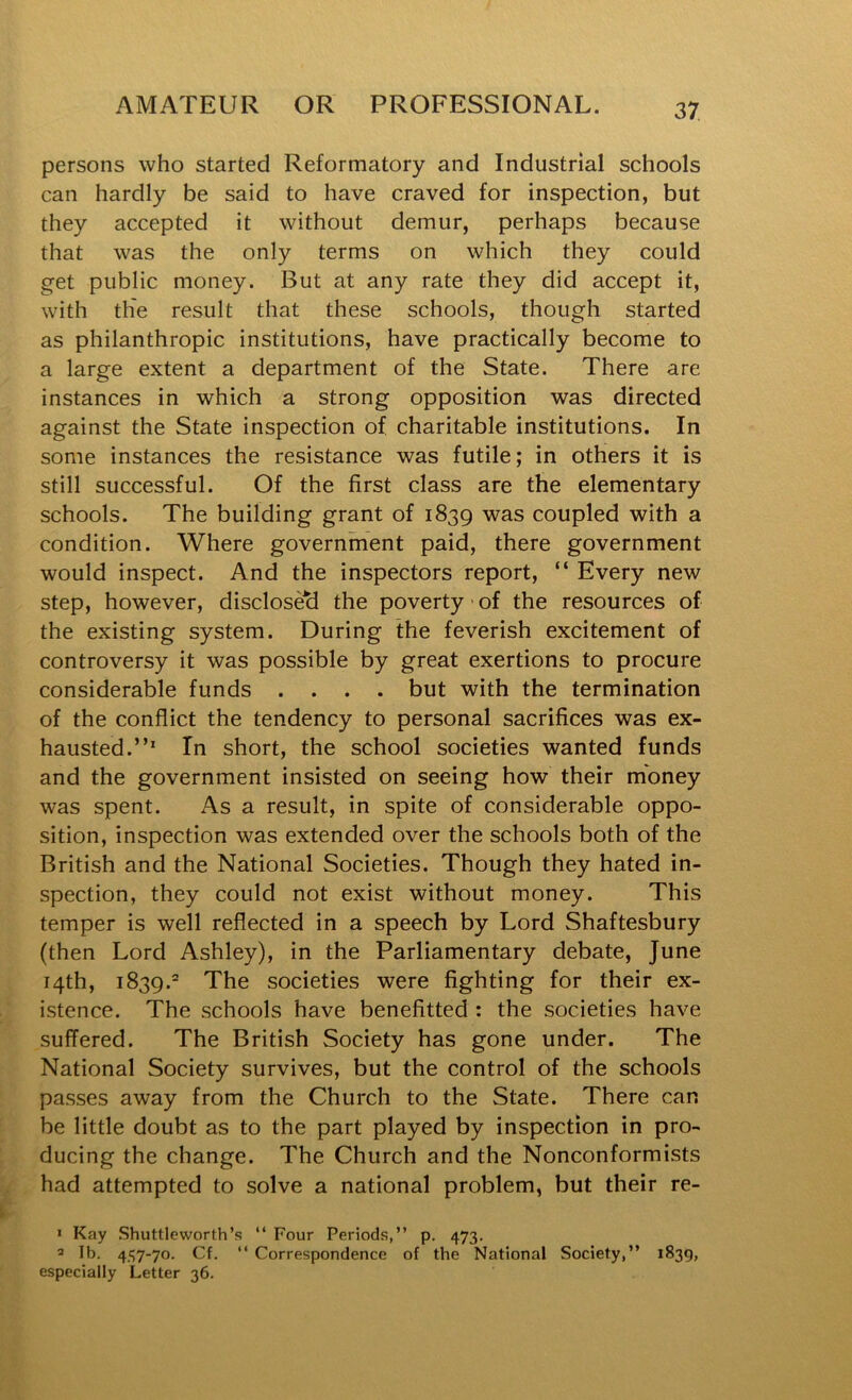 persons who started Reformatory and Industrial schools can hardly be said to have craved for inspection, but they accepted it without demur, perhaps because that was the only terms on which they could get public money. But at any rate they did accept it, with the result that these schools, though started as philanthropic institutions, have practically become to a large extent a department of the State. There are instances in which a strong opposition was directed against the State inspection of, charitable institutions. In some instances the resistance was futile; in others it is still successful. Of the first class are the elementary schools. The building grant of 1839 was coupled with a condition. Where government paid, there government would inspect. And the inspectors report, “ Every new step, however, disclosed the poverty of the resources of the existing system. During the feverish excitement of controversy it was possible by great exertions to procure considerable funds .... but with the termination of the conflict the tendency to personal sacrifices was ex- hausted.”* In short, the school societies wanted funds and the government insisted on seeing how their money was spent. As a result, in spite of considerable oppo- sition, inspection was extended over the schools both of the British and the National Societies. Though they hated in- spection, they could not exist without money. This temper is well reflected in a speech by Lord Shaftesbury (then Lord Ashley), in the Parliamentary debate, June 14th, 1839.* The societies were fighting for their ex- istence, The schools have benefitted : the societies have suffered. The British Society has gone under. The National Society survives, but the control of the schools passes away from the Church to the State. There can be little doubt as to the part played by inspection in pro- ducing the change. The Church and the Nonconformists had attempted to solve a national problem, but their re- » Kay Shuttleworth’s “ Four Periods,” p. 473. 2 Ib. 447-70. Cf. ” Correspondence of the National Society,” 1839, especially Letter 36.