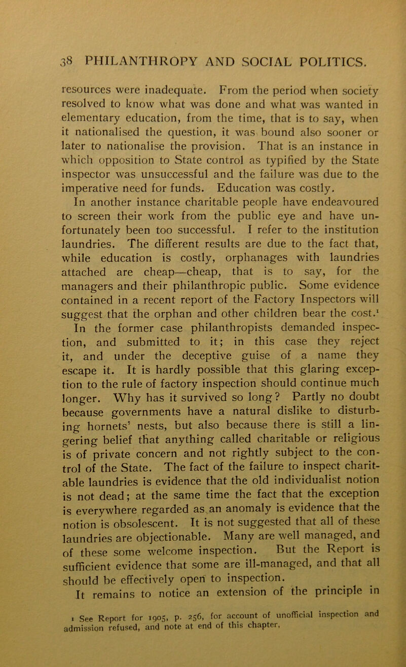 resources were inadequate. From the period when society resolved to know what was done and what was wanted in elementary education, from the time, that is to say, when it nationalised the question, it was bound also sooner or later to nationalise the provision. That is an instance in which opposition to State control as typified by the State inspector was unsuccessful and the failure was due to the imperative need for funds. Education was costly. In another instance charitable people have endeavoured to screen their work from the public eye and have un- fortunately been too successful. I refer to the institution laundries. The different results are due to the fact that, while education is costly, orphanages with laundries attached are cheap—cheap, that is to say, for the managers and their philanthropic public. Some evidence contained in a recent report of the Factory Inspectors will suggest that the orphan and other children bear the cost.* In the former case philanthropists demanded inspec- tion, and submitted to it; in this case they reject it, and under the deceptive guise of a name they escape it. It is hardly possible that this glaring excep- tion to the rule of factory inspection should continue much longer. Why has it survived so long ? Partly no doubt because governments have a natural dislike to disturb- ing hornets’ nests, but also because there is still a lin- gering belief that anything called charitable or religious is of private concern and not rightly subject to the con- trol of the State. The fact of the failure to inspect charit- able laundries is evidence that the old individualist notion is not dead; at the same time the fact that the exception is everywhere regarded as, an anomaly is evidence that the notion is obsolescent. It is not suggested that all of these laundries are objectionable. Many are well managed, and of these some welcome inspection. But the Report is sufficient evidence that some are ill-managed, and that all should be effectively open to inspection. It remains to notice an extension of the principle in I See Report for 1905, p. 256, for account of unofficial inspection and admission refused, and note at end of this chapter.