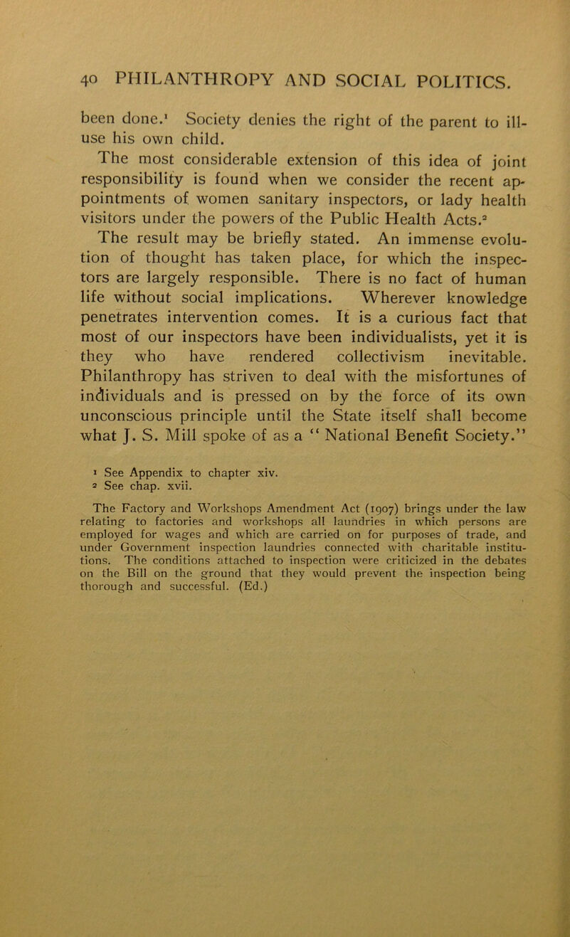 been done.* Society denies the right of the parent to ill- use his own child. The most considerable extension of this idea of joint responsibility is found when we consider the recent ap- pointments of women sanitary inspectors, or lady health visitors under the powers of the Public Health Acts.=* The result may be briefly stated. An immense evolu- tion of thought has taken place, for which the inspec- tors are largely responsible. There is no fact of human life without social implications. Wherever knowledge penetrates intervention comes. It is a curious fact that most of our inspectors have been individualists, yet it is they who have rendered collectivism inevitable. Philanthropy has striven to deal with the misfortunes of individuals and is pressed on by the force of its own unconscious principle until the State itself shall become what J. S. Mill spoke of as a “ National Benefit Society.” » See Appendix to chapter xiv. 2 See chap. xvii. The Factory and Workshops Amendment Act (1907) brings under the law relating to factories and workshops all laundries in which persons are employed for wages and which are carried on for purposes of trade, and under Government inspection laundries connected with charitable institu- tions. The conditions attached to inspection were criticized in the debates on the Bill on the ground that they would prevent the inspection being thorough and successful. (Ed.)