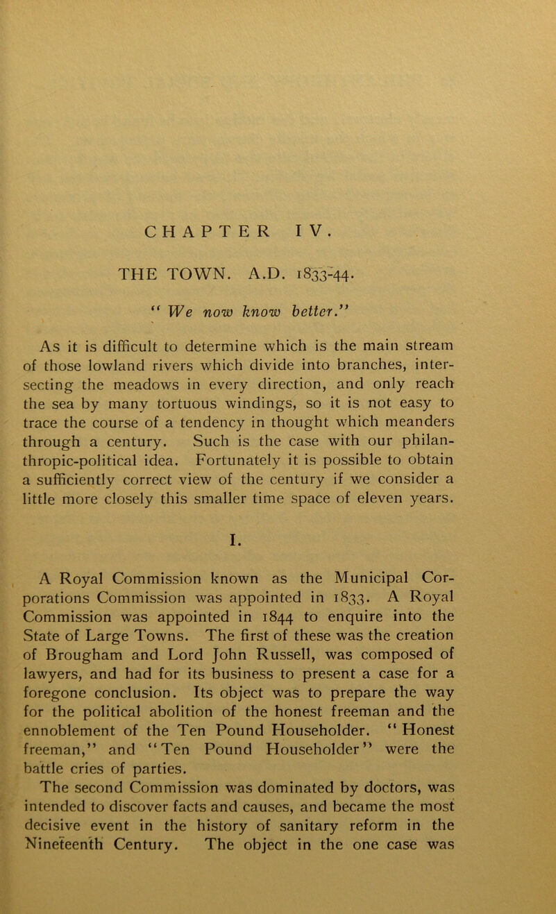 CHAPTER IV. THE TOWN. A.D. 1833-^^. “ We now know better/* As it is difficult to determine which is the main stream of those lowland rivers which divide into branches, inter- secting the meadows in every direction, and only reach the sea by many tortuous windings, so it is not easy to trace the course of a tendency in thought which meanders through a century. Such is the case with our philan- thropic-political idea. Fortunately it is possible to obtain a sufficiently correct view of the century if we consider a little more closely this smaller time space of eleven years. I. A Royal Commission known as the Municipal Cor- porations Commission was appointed in 1833. A Royal Commission was appointed in 1844 to enquire into the State of Large Towns. The first of these was the creation of Brougham and Lord John Russell, was composed of lawyers, and had for its business to present a case for a foregone conclusion. Its object was to prepare the way for the political abolition of the honest freeman and the ennoblement of the Ten Pound Householder. “ Honest freeman,” and “Ten Pound Householder” were the battle cries of parties. The second Commission was dominated by doctors, was intended to discover facts and causes, and became the most decisive event in the history of sanitary reform in the Nineteenth Century. The object in the one case was