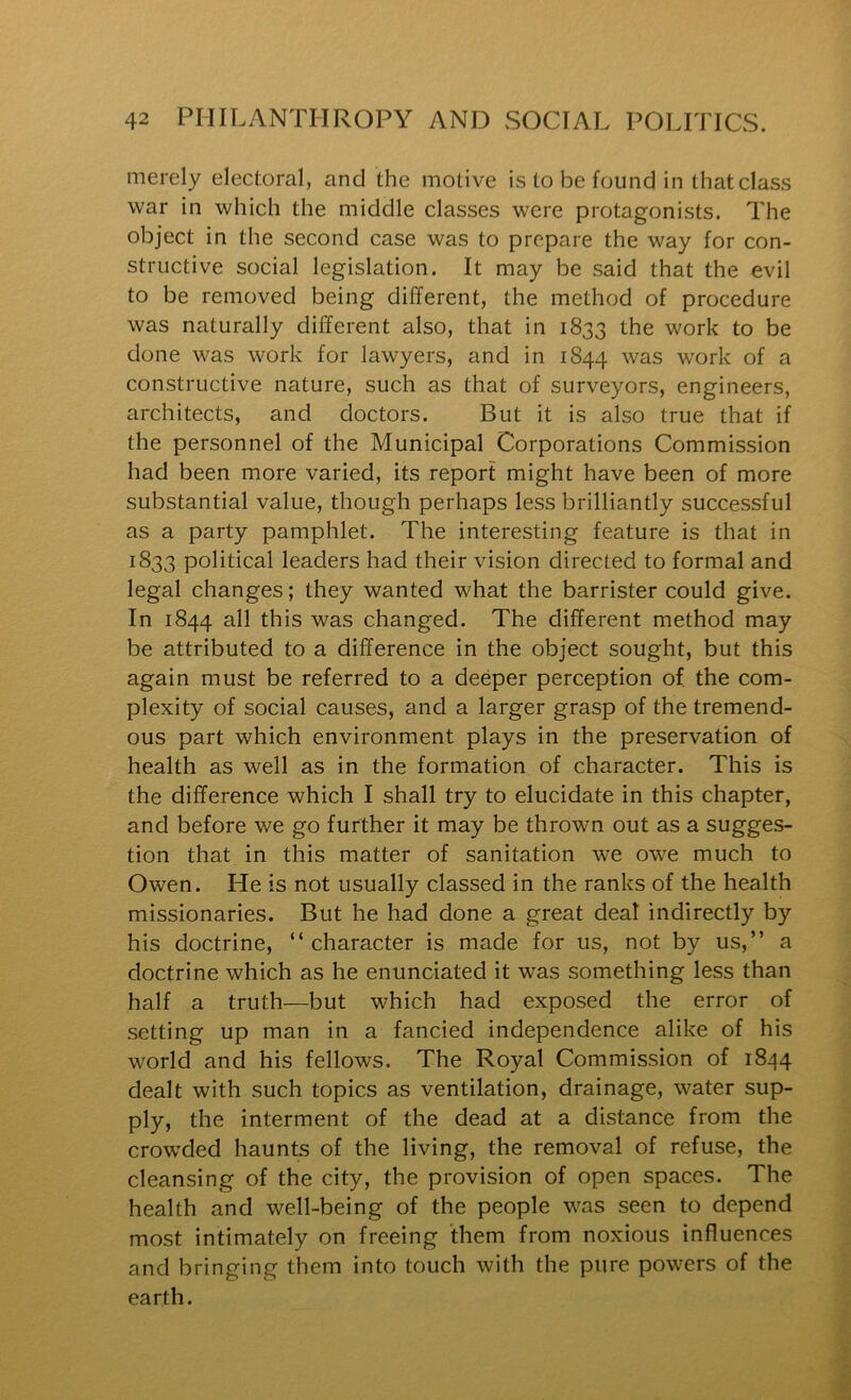 merely electoral, and the motive is to be found in that class war in which the middle classes were protagonists. The object in the second case was to prepare the way for con- structive social legislation. It may be said that the evil to be removed being different, the method of procedure was naturally different also, that in 1833 the work to be done was work for lawyers, and in 1844 was work of a constructive nature, such as that of surveyors, engineers, architects, and doctors. But it is also true that if the personnel of the Municipal Corporations Commission had been more varied, its report might have been of more substantial value, though perhaps less brilliantly successful as a party pamphlet. The interesting feature is that in 1833 political leaders had their vision directed to formal and legal changes; they wanted what the barrister could give. In 1844 all this was changed. The different method may be attributed to a difference in the object sought, but this again must be referred to a deeper perception of the com- plexity of social causes, and a larger grasp of the tremend- ous part which environment plays in the preservation of health as well as in the formation of character. This is the difference which I shall try to elucidate in this chapter, and before we go further it may be thrown out as a sugges- tion that in this matter of sanitation we owe much to Owen. He is not usually classed in the ranks of the health missionaries. But he had done a great deal indirectly by his doctrine, “ character is made for us, not by us,” a doctrine which as he enunciated it was something less than half a truth—but which had exposed the error of setting up man in a fancied independence alike of his world and his fellows. The Royal Commission of 18^14 dealt with such topics as ventilation, drainage, water sup- ply, the interment of the dead at a distance from the crowded haunts of the living, the removal of refuse, the cleansing of the city, the provision of open spaces. The health and well-being of the people was seen to depend most intimately on freeing them from noxious influences and bringing them into touch with the pure powers of the earth.