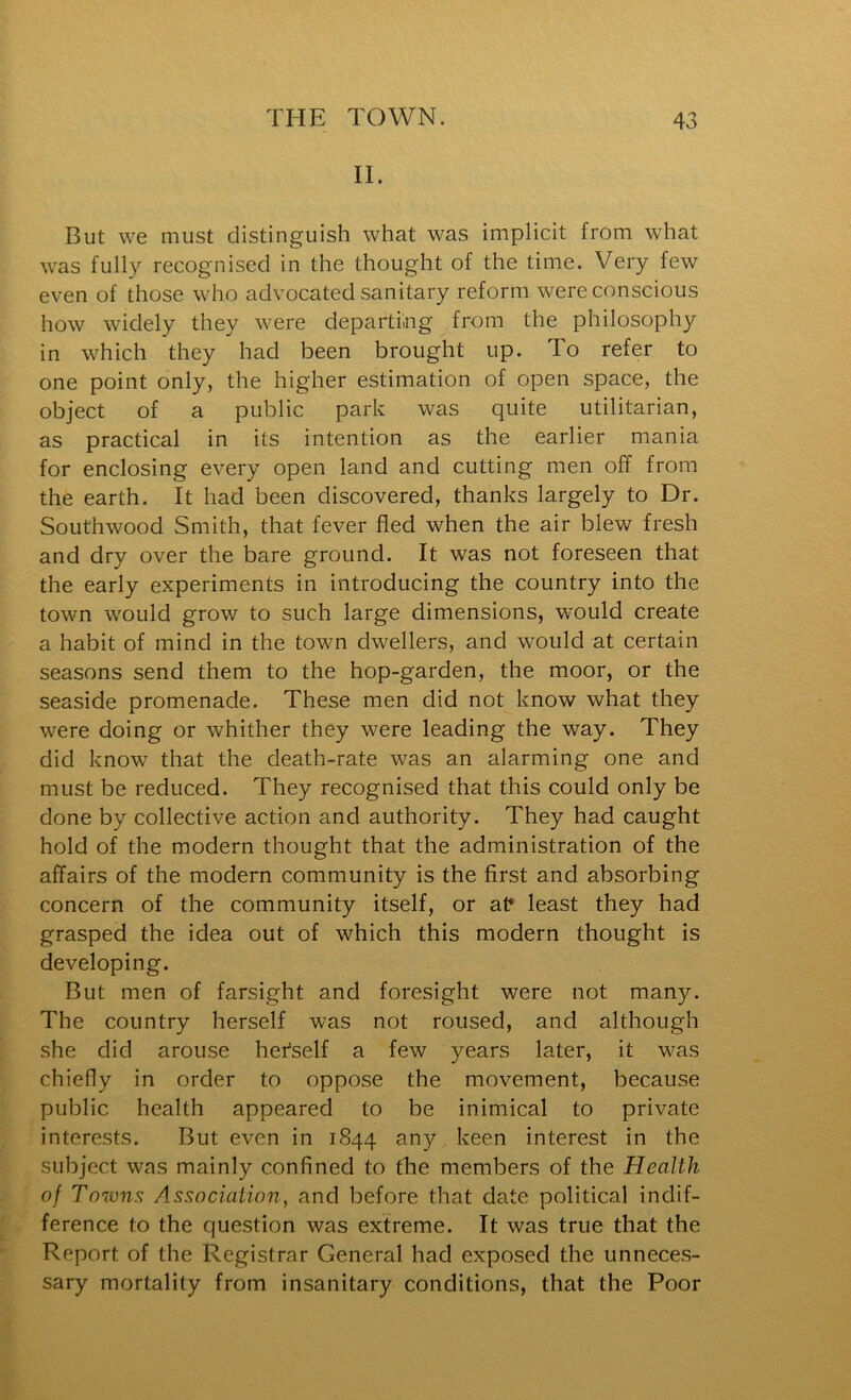II. But we must distinguish what was implicit from what was fully recognised in the thought of the time. Very few even of those who advocated sanitary reform were conscious how widely they were departiing from the philosophy in which they had been brought up. To refer to one point only, the higher estimation of open space, the object of a public park was quite utilitarian, as practical in its intention as the earlier mania for enclosing every open land and cutting men off from the earth. It had been discovered, thanks largely to Dr. Southwood Smith, that fever fled when the air blew fresh and dry over the bare ground. It was not foreseen that the early experiments in introducing the country into the town would grow to such large dimensions, would create a habit of mind in the town dwellers, and would at certain seasons send them to the hop-garden, the moor, or the seaside promenade. These men did not know what they were doing or whither they were leading the way. They did know that the death-rate was an alarming one and must be reduced. They recognised that this could only be done by collective action and authority. They had caught hold of the modern thought that the administration of the affairs of the modern community is the first and absorbing concern of the community itself, or at* least they had grasped the idea out of which this modern thought is developing. But men of farsight and foresight were not many. The country herself was not roused, and although she did arouse hefself a few years later, it was chiefly in order to oppose the movement, because public health appeared to be inimical to private interests. But even in 1844 any keen interest in the subject was mainly confined to the members of the Health of Towns Association, and before that date political indif- ference to the question was extreme. It was true that the Report of the Registrar General had exposed the unneces- sary mortality from insanitary conditions, that the Poor