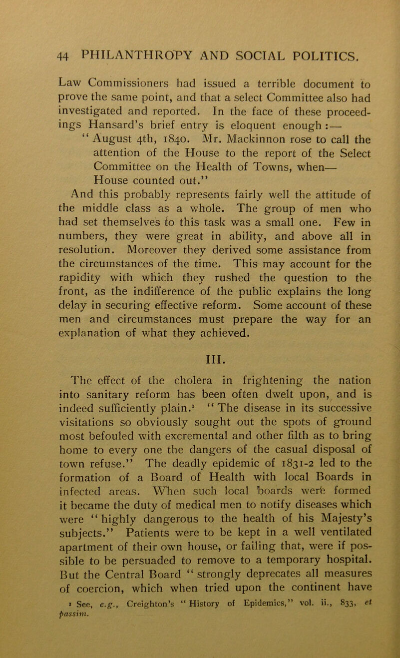 Law Commissioners had issued a terrible document to prove the same point, and that a select Committee also had investigated and reported. In the face of these proceed- ings Hansard’s brief entry is eloquent enough : — “ August 4th, 1840. Mr. Mackinnon rose to call the attention of the House to the report of the Select Committee on the Health of Towns, when— House counted out.” And this probably represents fairly well the attitude of the middle class as a whole. The group of men who had set themselves to this task was a small one. Few in numbers, they were great in ability, and above all in resolution. Moreover they derived some assistance from the circumstances of the time. This may account for the rapidity with which they rushed the question to the front, as the indifference of the public explains the long delay in securing effective reform. Some account of these men and circumstances must prepare the way for an explanation of what they achieved. III. The effect of the cholera in frightening the nation into sanitary reform has been often dwelt upon, and is indeed sufficiently plain.* “ The disease in its successive visitations so obviously sought out the spots of ground most befouled with excremental and other filth as to bring home to every one the dangers of the casual disposal of town refuse.” The deadly epidemic of 1831-2 led to the formation of a Board of Health with local Boards in infected areas. When such local boards wer'e formed it became the duty of medical men to notify diseases which were “highly dangerous to the health of his Majesty’s subjects.” Patients were to be kept in a well ventilated apartment of their own house, or failing that, were if pos- sible to be persuaded to remove to a temporary hospital. But the Central Board “strongly deprecates all measures of coercion, which when tried upon the continent have » See, e.g., Creighton’s “ History of Epidemics,” vol. ii., 833, et passim.