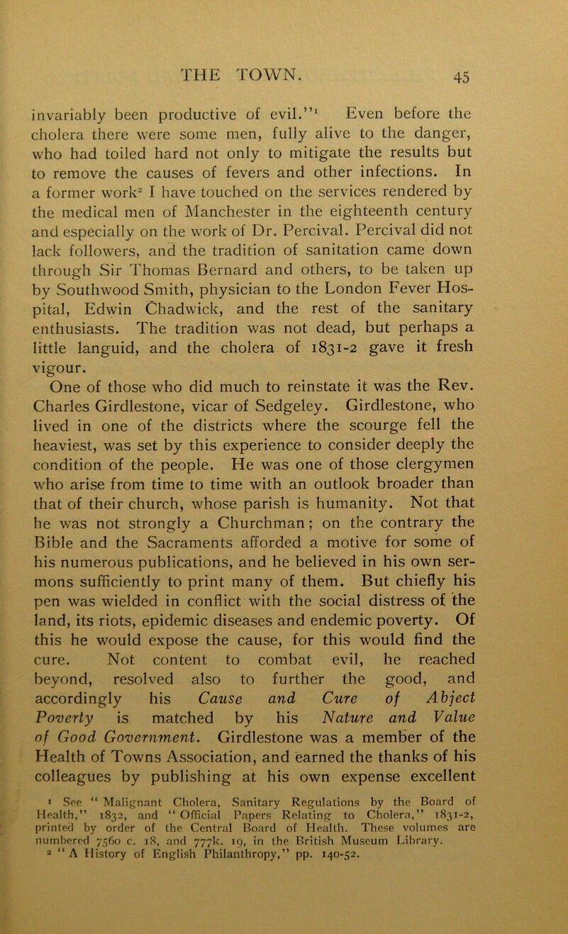 invariably been productive of evil.”' Even before the cholera there were some men, fully alive to the danger, who had toiled hard not only to mitigate the results but to remove the causes of fevers and other infections. In a former work- I have touched on the services rendered by the medical men of Manchester in the eighteenth century and especially on the work of Dr. Percival. Percival did not lack followers, and the tradition of sanitation came down through Sir Thomas Bernard and others, to be taken up by Southwood Smith, physician to the London Fever Hos- pital, Edwin Chadwick, and the rest of the sanitary enthusiasts. The tradition was not dead, but perhaps a little languid, and the cholera of 1831-2 gave it fresh vigour. One of those who did much to reinstate it was the Rev. Charles Girdlestone, vicar of Sedgeley. Girdlestone, who lived in one of the districts where the scourge fell the heaviest, was set by this experience to consider deeply the condition of the people. He was one of those clergymen w’ho arise from time to time with an outlook broader than that of their church, whose parish is humanity. Not that he was not strongly a Churchman; on the contrary the Bible and the Sacraments afforded a motive for some of his numerous publications, and he believed in his own ser- mons sufficiently to print many of them. But chiefly his pen was wielded in conflict with the social distress of the land, its riots, epidemic diseases and endemic poverty. Of this he would expose the cause, for this would find the cure. Not content to combat evil, he reached beyond, resolved also to further the good, and accordingly his Cause and Cure of Abject Poverty is matched by his Nature and Value of Good Government. Girdlestone was a member of the Health of Towns Association, and earned the thanks of his colleagues by publishing at his own expense excellent 1 See “ Malignant Cholera, Sanitary Regulations by the Board of Health,” 1832, and ‘‘ Official Papers Relating to Cholera,” 1831-2, printed by order of the Central Board of Health. These volumes are numbered 7560 c. iS, and 777k. ig, in the British Museum Library. 2 ” A History of English Philanthropy,” pp. 140-52.