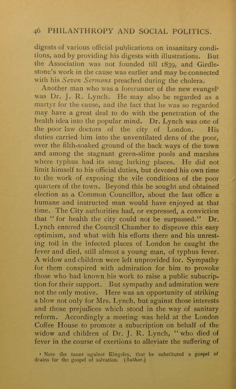 digests of various official publications on insanitary condi- tions, and by providing his digests with illustrations. But the Association was not founded till 1839, and Girdle- stone’s work in the cause was earlier and may be connected with his Seven Sermons preached during the cholera. Another man who was a forerunner of the new evangel* was Dr. J. R. Lynch. He may also be regarded as a martyr for the cause, and the fact that he was so regarded may have a great deal to do with the penetration of the health idea into the popular mind. Dr. Lynch was one of the poor law doctors of the city of London. His duties carried him into the unventilated dens of the poor, over the filth-soaked ground of the back ways of the town and among the stagnant green-slime pools and marshes where typhus had its snug lurking places. He did not limit himself to his official duties, but devoted his own time to the work of exposing the vile conditions of the poor quarters of the town. Beyond this he sought and obtained election as a Common Councillor, about the last office a humane and instructed man would have enjoyed at that time. The City authorities had, or expressed, a conviction that “ for health the city could not be surpassed.” Dr. Lynch entered the Council Chamber to disprove this easy optimism, and what with his efforts there and his unrest- ing toil in the infected places of London he caught the fever and died, still almost a young man, of typhus fever. A widow and children were left unprovided for. Sympathy for them conspired with admiration for him to provoke those who had known his work to raise a public subscrip- tion for their support. But sympathy and admiration were not the only motive. Here was an opportunity of striking a blow not only for Mrs. Lynch, but against those interests and those prejudices which stood in the way of sanitary reform. Accordingly a meeting was held at the London Coffee House to promote a subscription on behalf of the widow and children of Dr. J. R. Lynch, “who died of fever in the course of exertions to alleviate the suffering of > Note the taunt against Kingsley, that he substituted a gospel of drains for the gospel of salvation, (Author.)