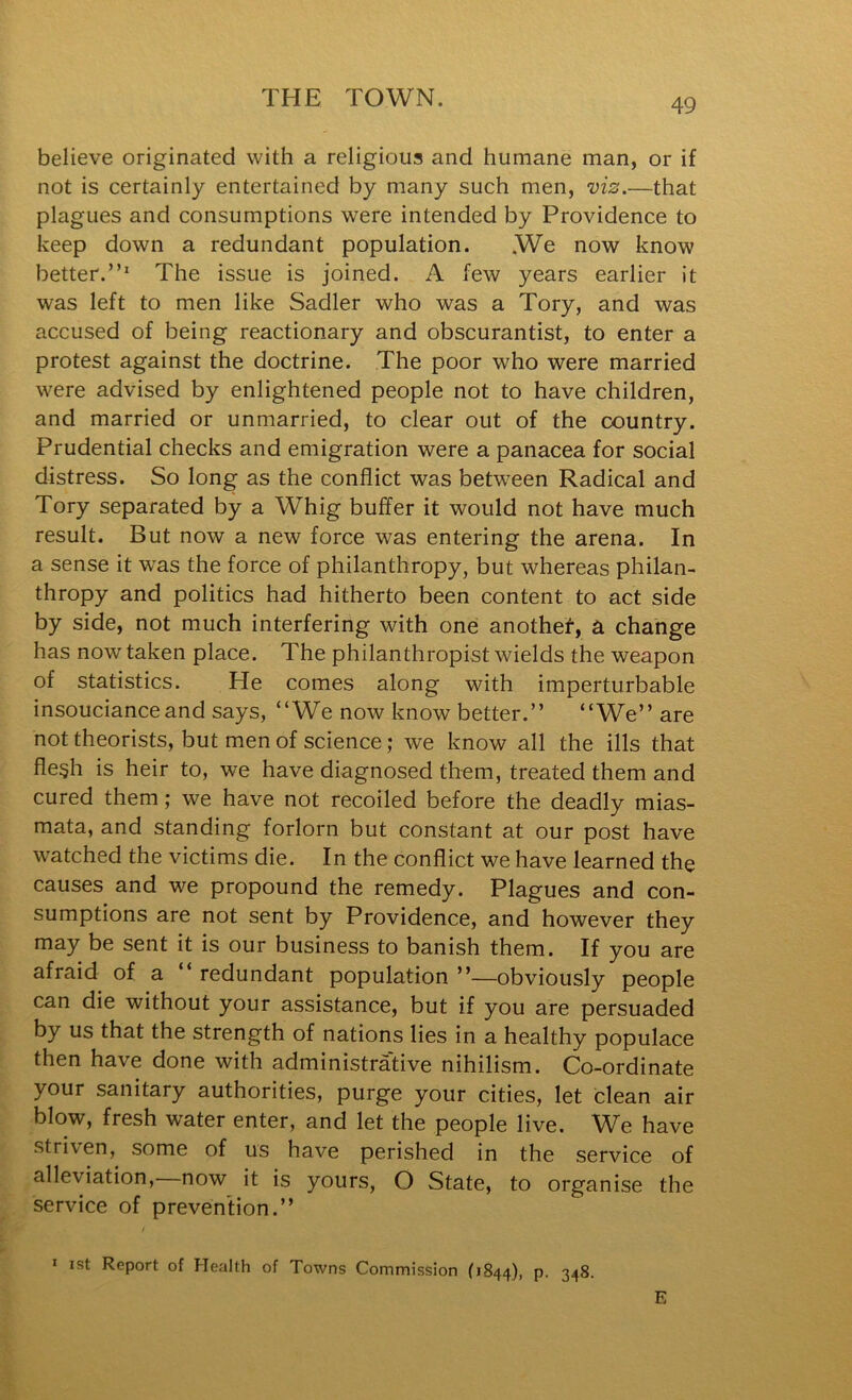 believe originated with a religious and humane man, or if not is certainly entertained by many such men, viz.—that plagues and consumptions were intended by Providence to keep down a redundant population. .We now know better.”' The issue is joined. A few years earlier it was left to men like Sadler who was a Tory, and was accused of being reactionary and obscurantist, to enter a protest against the doctrine. The poor who were married were advised by enlightened people not to have children, and married or unmarried, to clear out of the country. Prudential checks and emigration were a panacea for social distress. So long as the conflict was between Radical and Tory separated by a Whig buffer it would not have much result. But now a new force was entering the arena. In a sense it was the force of philanthropy, but whereas philan- thropy and politics had hitherto been content to act side by side, not much interfering with one anothef-, a change has now taken place. The philanthropist wields the weapon of statistics. He comes along with imperturbable insouciance and says, “We now know better.” “We” are not theorists, but men of science; we know all the ills that fle§h is heir to, we have diagnosed them, treated them and cured them; we have not recoiled before the deadly mias- mata, and standing forlorn but constant at our post have watched the victims die. In the conflict we have learned the causes and we propound the remedy. Plagues and con- sumptions are not sent by Providence, and however they may be sent it is our business to banish them. If you are afraid of a redundant population ”—obviously people can die without your assistance, but if you are persuaded by us that the strength of nations lies in a healthy populace then have done with administrative nihilism. Co-ordinate your sanitary authorities, purge your cities, let clean air blow, fresh water enter, and let the people live. We have striven, some of us have perished in the service of alleviation, now it is yours, O State, to organise the service of prevention.” * ist Report of Health of Towns Commission (1844), p. 348. E
