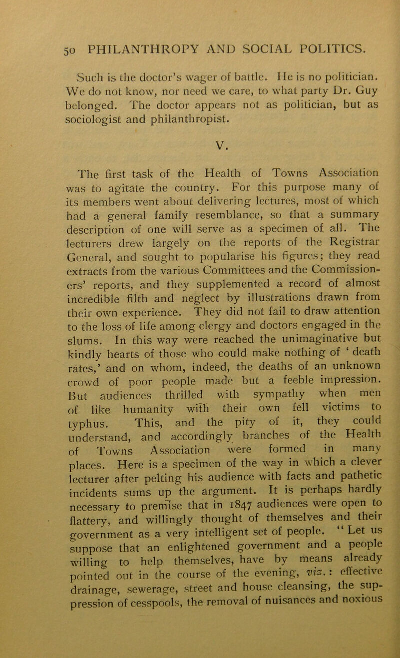 Such is the doctor’s wager of battle. He is no politician. We do not know, nor need we care, to what party Dr. Guy belonged. The doctor appears not as politician, but as sociologist and philanthropist. V. The first task of the Health of Towns Association was to agitate the country. For this purpose many of its members went about delivering lectures, most of which had a general family resemblance, so that a summary description of one will serve as a specimen of all. The lecturers drew largely on the reports of the Registrar General, and sought to popularise his figures; they read extracts from the various Committees and the Commission- ers’ reports, and they supplemented a record of almost incredible filth and neglect by illustrations drawn from their own experience. They did not fail to draw attention to the loss of life among clergy and doctors engaged in the slums. In this way were reached the unimaginative but kindly hearts of those who could make nothing of ‘ death rates,’ and on whom, indeed, the deaths of an unknown crowd of poor people made but a feeble impression. But audiences thrilled with sympathy when men of like humanity with their own fell victims to typhus. This, and the pity of it, they could understand, and accordingly branches of the Health of Towns Association were formed in many places. Here is a specimen of the way in which a clever lecturer after pelting his audience with facts and pathetic incidents sums up the argument. It is perhaps hardly necessary to premise that in 1847 audiences were open to flattery, and willingly thought of themselves and their government as a very intelligent set of people. Let us suppose that an enlightened government and a people willing to help themselves, have by means already pointed out in the course of the evening, vis.: effective drainage, sewerage, street and house cleansing, the sup- pression of cesspools, the removal of nuisances and noxious