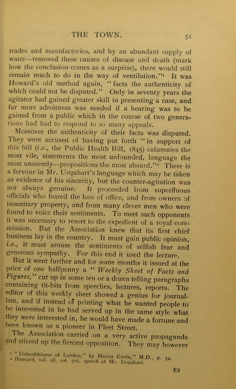 trades and manufactories, and by an abundant supply of water—removed these causes of disease and death (mark how the conclusion comes as a surprise), there would still remain much to do in the way of ventilation.”* It was Howard’s old method again, ” facts the authenticity of which could not be disputed.” Only in seventy years the agitator had gained greater skill in presenting a case, and far more adroitness was needed if a hearing was to be gained from a public which in the course of, two genera- tions had had to respond to so many appeals. Moreover the authenticity of their facts was disputed. They were accused of having put forth ” in support of this bill (i.e., the Public Plealth Bill, 1845) calumnies the most vile, statements the most unfounded, language the most unseemly—propositions the most absurd.”^ There is a fervour in Mr. Urquhart’s language which may be taken as evidence of his sincerity, but the counter-agitation was not always genuine. It proceeded from superfluous officials who feared the loss of office, and from owners of insanitary property, and from many clever men who were found to voice their sentiments. To meet such opponents it was necessary to resort to the expedient of a royal com- mission. But the Association knew that its first chief business lay in the country. It must gain public opinion, i.e., it must arouse the sentiments of selfish fear and generous sympathy. For this end it used the lecture. But it went further and for some months it issued at the price of one halfpenny a Weekly Sheet of Facts and FiguTes, cut up in some ten or a dozen telling paragraphs containing tit-bits from speeches, lectures, reports. The editor of this weekly sheet showed a genius for journal- ism, and if instead oT printing what he wanted people to e interested in he had served up in the same style what they were interested in, he would have made a fortune and been known as a pioneer in Fleet Street. The Association carried on a very active propaganda and stirred up the fiercest opposition. They may however « Unhealthiness of London,” by Hector Gavin,” M D p ra Hansard, vol. 98, col. 716, speech of Mr. Urquhart. ’’ E2
