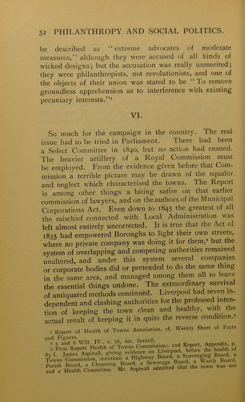 be described as “extreme advocates of moderate measures,” although they were accused of all kinds of wicked designs; but the accusation was really unmerited; they were philanthropists, not revolutionists, and one of the objects of their union was stated to be “To remove groundless apprehension as to interference with existing pecuniary interests.”' VI. So much for the campaign in the country. The real issue had to be tried in Parliament. There had been a Select Committee in 1840, but no action had ensued. The heavier artillery of a Royal Commission must be employed. From the evidence given before that Com- mission a terrible picture may be drawn of the squalor and neglect which characterised the towns. The Report is among other things a biting satire on that earlier commission of lawyers, and on the authors of the Municipal Corporations Act. Even down to 1845 the greatest of all the mischief connected with Local^ Administration was left almost entirely uncorrected. It is true that the Act of 1835 had empowered Boroughs to light their own streets, where no private company was doing it for them,^ but the system of overlapping and competing authorities remained unaltered, and under this system several companies or corporate bodies did or pretended to do the same thing in the same area, and managed among them all to leave the essential things undone. The extraordinary survival of antiquated methods continued. Liverpool had seven in- dependent and clashing authorities for the professed i^^ten- tion of keeping the town clean and healthy, with^ the actual result of keeping it in quite the reverse condition .3 I Report of Health of Towns Association, cf. Weekly Sheet of Facts and Figures. ' f-^tVen^rt'HirUh‘'of^To Commission; 2nd Report, Appendix p. A%r„:n',‘Vvlng evidence on heaUh o. Towns Commission, mentions a Highway ’n^rrl a Watch Board, Parish Board, a Cleansing Board, a Sewerag^ and a Health Committee. Mr. Aspinall admitted that tne 10