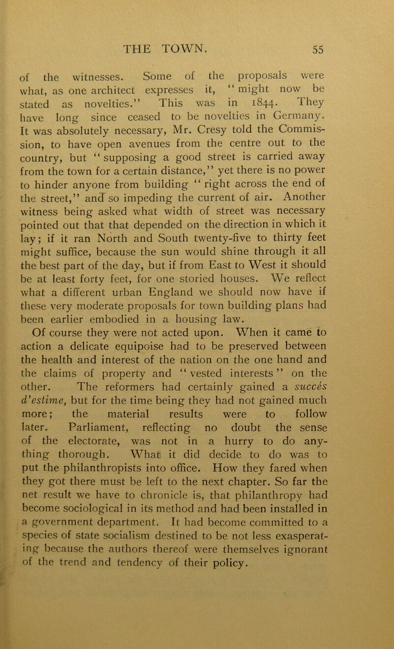 of the witnesses. Some of the proposals were what, as one architect expresses it, “ might now be stated as novelties.” This was in 1844. They have long since ceased to be novelties in Germany. It was absolutely necessary, Mr. Cresy told the Commis- sion, to have open avenues from the centre out to the country, but “ supposing a good street is carried away from the town for a certain distance,” yet there is no power to hinder anyone from building “ right across the end of the street,” anTso impeding the current of air. Another witness being asked what width of street was necessary pointed out that that depended on the direction in which it lay; if it ran North and South twenty-five to thirty feet might suffice, because the sun would shine through it all the best part of the day, but if from East to West it should be at least forty feet, for one storied houses. We reflect what a different urban England we should now have if these very moderate proposals for town building plans had been earlier embodied in a housing law. Of course they were not acted upon. When it came to action a delicate equipoise had to be preserved between the health and interest of the nation on the one hand and the claims of property and “vested interests” on the other. The reformers had certainly gained a succes d’estime, but for the time being they had not gained much more; the material results were to follow later. Parliament, reflecting no doubt the sense of the electorate, was not in a hurry to do any- thing thorough. What! it did decide to do was to put the philanthropists into office. How they fared when they got there must be left to the next chapter. So far the net result we have to chronicle is, that philanthropy had become sociological in its method and had been installed in a government department. It had become committed to a species of state socialism destined to be not less exasperat- ing because the authors thereof were themselves ignorant of the trend and tendency of their policy.