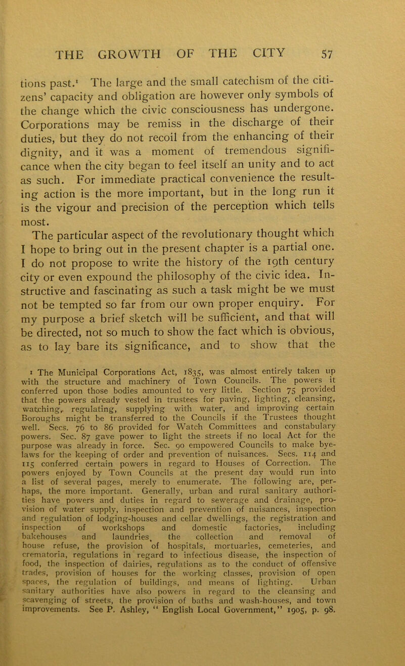 tions past.’ Tlie large and the small catechism of the citi- zens’ capacity and obligation are however only symbols of the change which the civic consciousness has undergone. Corporations may be remiss in the discharge of their duties, but they do not recoil from the enhancing of their dignity, and it was a moment of tremendous signifi- cance when the city began to feel itself an unity and to act as such. For immediate practical convenience the result- ing action is the more important, but in the long run it is the vigour and precision of the perception which tells most. The particular aspect of the revolutionary thought Which I hope to bring out in the present chapter is a partial one. I do not propose to write the history of the 19th century city or even expound the philosophy of the civic idea. In- structive and fascinating as such a task might be we must not be tempted so far from our own proper enquiry. For my purpose a brief sketch will be sufficient, and that will be directed, not so much to show the fact which is obvious, as to lay bare its significance, and to show that the I The Municipal Corporations Act, 1835, was almost entirely taken up with the structure and machinery of Town Councils. The powers it conferred upon those bodies amounted to very little. Section 75 provided that the powers already vested in trustees for paving, lighting, cleansing, watching,, regulating, supplying with water, and improving certain Boroughs might be transferred to the Councils if the Trustees thought well. Secs. 76 to 86 provided for Watch Committees and constabulary powers. Sec. 87 gave power to light the streets if no local Act for the purpose was already in force. Sec. 90 empowered Councils to make bye- laws for the keeping of order and prevention of nuisances. Secs. 114 and 115 conferred certain powers in regard to Houses of Correction. The powers enjoyed by Town Councils at the present day would run into a list of several pages, merely to enumerate. The following are, per- haps, the more important. Generally, urban and rural sanitary authori- ties have powers and duties in regard to sewerage and drainage, pro- vision of water supply, inspection and prevention of nuisances, inspection and regulation of lodging-houses and cellar dwellings, the registration and inspection of workshops and domestic factories, including bakehouses and laundries, the collection and removal of house refuse, the provision of hospitals, mortuaries, cemeteries, and crematoria, regulations in regard to infectious disease, the inspection of food, the inspection of dairies, regulations as to the conduct of offensive trades, provision of hou.ses for the working classes, provision of open spares, the regulation of buildings, and means of lighting. Urban sanitary authorities have also powers in regard to the cleansing and scavenging of streets, the provision of baths and wash-houses, and town improvements. See P. Ashley, “ English Local Government,” 1905, p. 98.