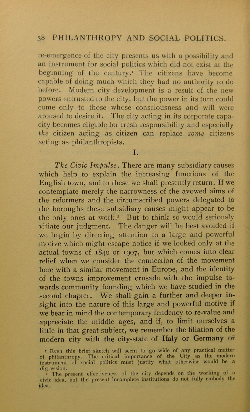 re-einergence of the city presents us with a possibility and an instrument for social politics which did not exist at the beginning of the century.' The citizens have become capable of doing much which they had no authority to do before. Modern city development is a result of the new powers entrusted to the city, but the power in its turn could come only to those whose consciousness and will were aroused to desire it. The city acting in its corporate capa- city becomes eligible for fresh responsibility and especially the citizen acting as citizen can replace some citizens acting as philanthropists. I. The Civic Impulse. There are many subsidiary causes which help to explain the increasing functions of the English town, and to these we shall presently return. If we contemplate merely the narrowness of the avowed aims of the reformers and the circumscribed powers delegated to the boroughs these subsidiary causes might appear to be the only ones at work.=“ But to think so would seriously viiiate our judgment. The danger will be best avoided if we begin by directing attention to a large and powerful motive which might escape notice if we looked only at the actual towns of 1840 or 1907, but which comes into clear relief when we consider the connection of the movement here with a similar movement in Europe, and the identity of the towms improvement crusade with the impulse to- wards community founding which we have studied in the second chapter. We shall gain a further and deeper in- sight into the nature of this large and powerful motive if we bear in mind the contemporary tendency to re-value and appreciate the middle ages, and if, to limit ourselves a little in that great subject, we remember the filiation of the modern city with the city-state of Italy or Germany or 1 Even this brief sketch will seem to go wide of any practical matter of philanthropy. The critical importance of the City as the modern instrument of social politics must justify what otherwise would be a digression. 2 The present effectiveness of (he city depends on the working of a civic idea, but the present incomplete institutions do not fully embody the idea.