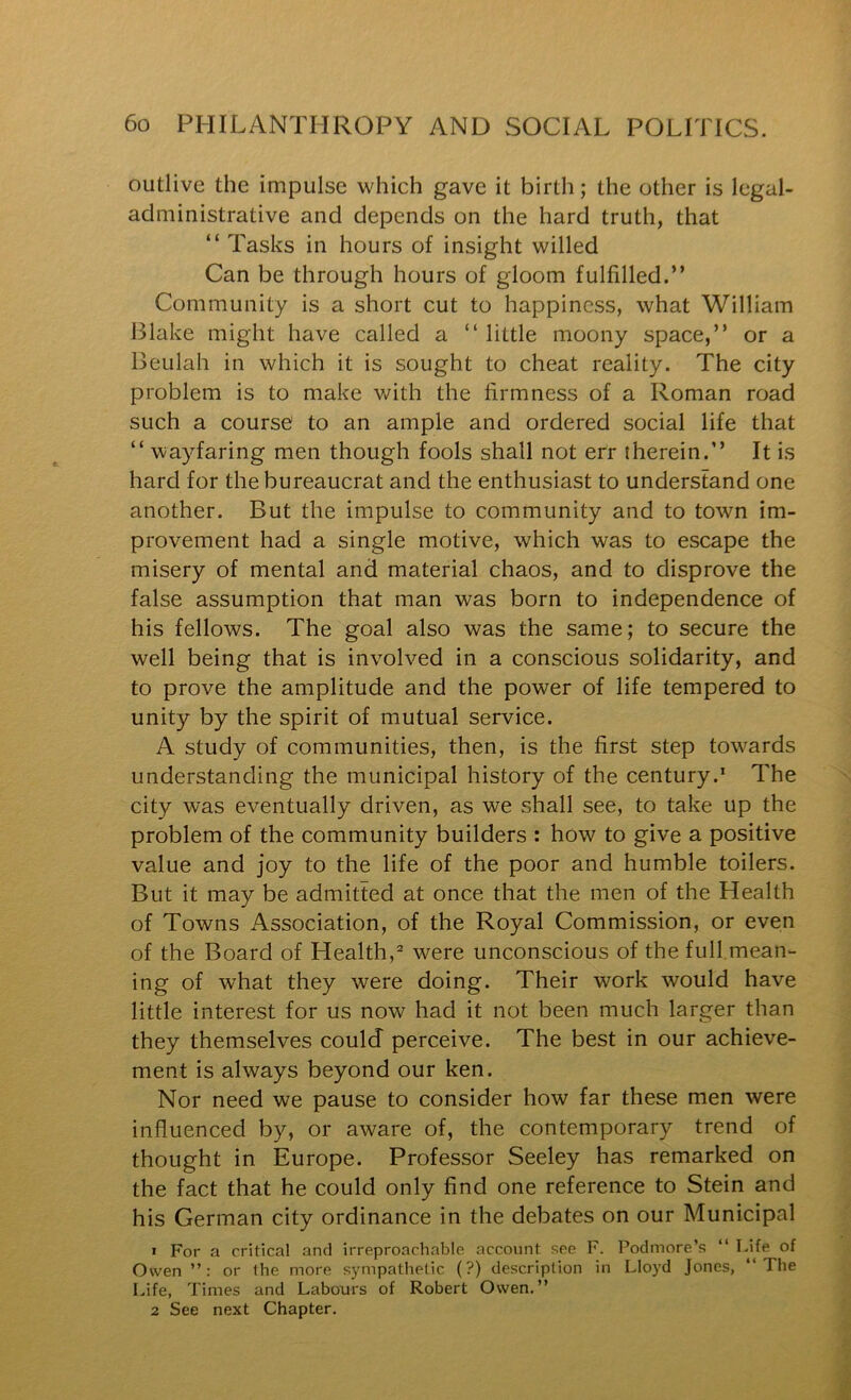 outlive the impulse which gave it birth; the other is legal- administrative and depends on the hard truth, that “ Tasks in hours of insight willed Can be through hours of gloom fulfilled.” Community is a short cut to happiness, what William Blake might have called a ” little moony space,” or a Beulah in which it is sought to cheat reality. The city problem is to make v/ith the firmness of a Roman road such a course to an ample and ordered social life that ” wayfaring men though fools shall not efr therein.” It is hard for the bureaucrat and the enthusiast to understand one another. But the impulse to community and to town im- provement had a single motive, which was to escape the misery of mental and material chaos, and to disprove the false assumption that man was born to independence of his fellows. The goal also was the same; to secure the well being that is involved in a conscious solidarity, and to prove the amplitude and the power of life tempered to unity by the spirit of mutual service. A study of communities, then, is the first step towards understanding the municipal history of the century.* The city was eventually driven, as we shall see, to take up the problem of the community builders : how to give a positive value and joy to the life of the poor and humble toilers. But it may be admitted at once that the men of the Health of Towns Association, of the Royal Commission, or even of the Board of Health,= were unconscious of the full.mean- ing of what they were doing. Their work would have little interest for us now had it not been much larger than they themselves could perceive. The best in our achieve- ment is always beyond our ken. Nor need we pause to consider how far these men were influenced by, or aware of, the contemporary trend of thought in Europe. Professor Seeley has remarked on the fact that he could only find one reference to Stein and his German city ordinance in the debates on our Municipal 1 For a critical and irreproachable account see F. Podmore’s “ Life of Owen or (he more sympathetic (?) description in Lloyd Jones, “The Life, Times and Labours of Robert Owen.” 2 See next Chapter.