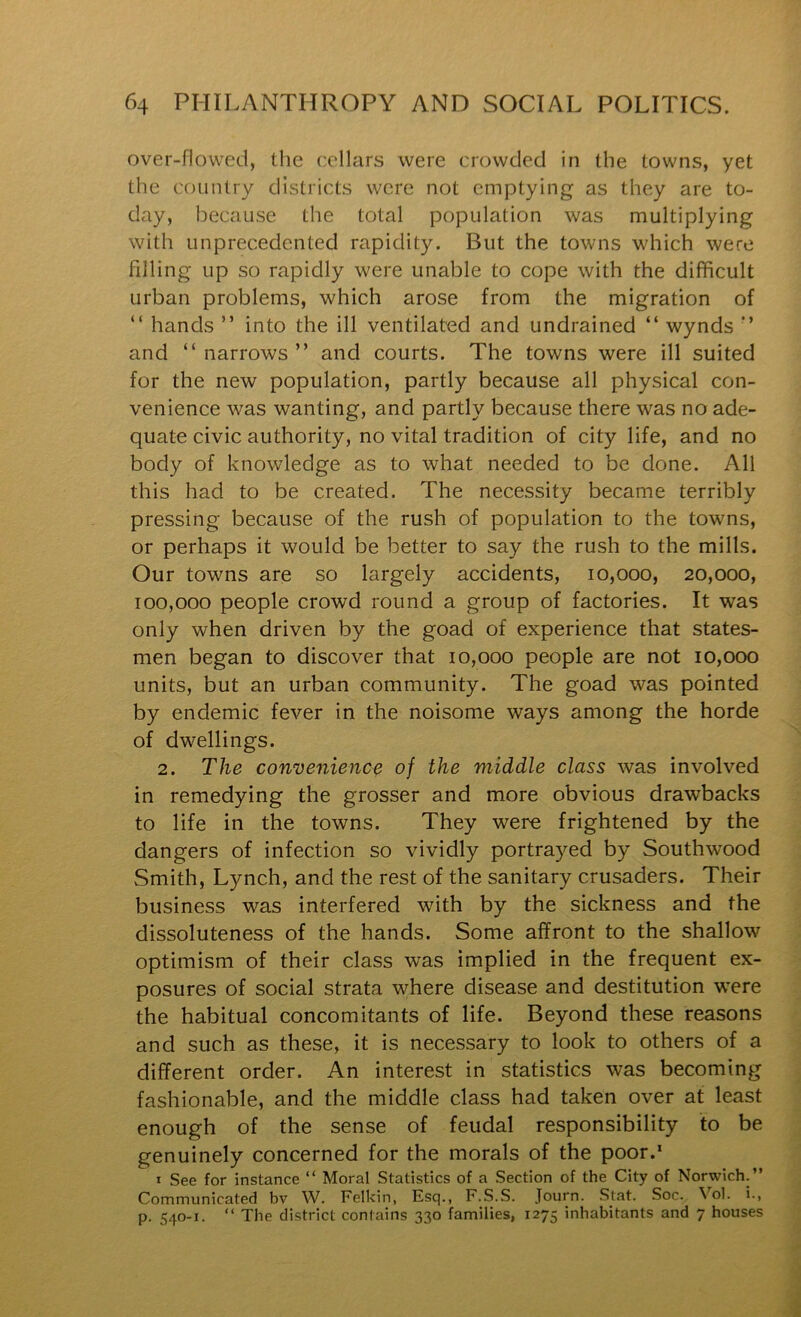 over-flowed, the cellars were crowded in the towns, yet the country districts were not emptying as they are to- day, because the total population was multiplying with unprecedented rapidity. But the towns which were filling up so rapidly were unable to cope with the difficult urban problems, which arose from the migration of “ hands ” into the ill ventilated and undrained “ wynds *’ and “ narrows ” and courts. The towns were ill suited for the new population, partly because all physical con- venience was wanting, and partly because there was no ade- quate civic authority, no vital tradition of city life, and no body of knowledge as to what needed to be done. All this had to be created. The necessity became terribly pressing because of the rush of population to the towns, or perhaps it would be better to say the rush to the mills. Our towns are so largely accidents, 10,000, 20,000, 100,000 people crowd round a group of factories. It was only when driven by the goad of experience that states- men began to discover that 10,000 people are not 10,000 units, but an urban community. The goad was pointed by endemic fever in the noisome ways among the horde of dwellings. 2. The convenience of the middle class was involved in remedying the grosser and more obvious drawbacks to life in the towns. They were frightened by the dangers of infection so vividly portrayed by Southwood Smith, Lynch, and the rest of the sanitary crusaders. Their business was interfered with by the sickness and the dissoluteness of the hands. Some affront to the shallow optimism of their class was implied in the frequent ex- posures of social strata where disease and destitution were the habitual concomitants of life. Beyond these reasons and such as these, it is necessary to look to others of a different order. An interest in statistics was becoming fashionable, and the middle class had taken over at least enough of the sense of feudal responsibility to be genuinely concerned for the morals of the poor.* I See for instance “ Moral Statistics of a Section of the City of Norwich.” Communicated bv W. Felkin, Esq., F.S.S. Journ. Stat. Soc. ^'^ol. i., p. 540-1. ” The district contains 330 families, 1275 inhabitants and 7 houses