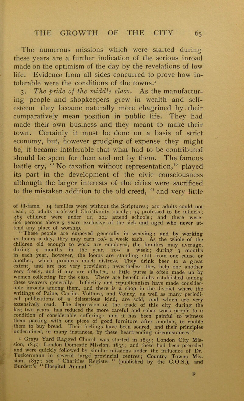 The numerous missions which were started during these years are a further indication of the serious inroad made on the optimism of the day by the revelations of low life. Evidence from all sides concurred to prove how in- tolerable were the conditions of the towns.' 3. The pride of the middle class. As the manufactur- ing people and shopkeepers grew in wealth and self- esteem they became naturally more chagrined by their comparatively mean position in public life. They had made their own business and they meant to make their town. Certainly it must be done on a basis of strict economy, but, however grudging of expense they might be, it became intolerable that what had to be contributed should be spent for them and not by them. The famous battle cry, “ No taxation without representation,” played its part in the development of the civic consciousness although the larger interests of the cities were sacrificed to the mistaken addition to the old creed, “ and very little of ill-fame. 14 families were without the Scriptures; 220 adults could not read ; 27 adults professed Christianity openly; 35 professed to be infidels; 465 children were under 12, 204 attend schools; and there were 606 persons above 5 years exclusive of the sick and aged who never at- tend any place of worship. “These people are empoyed generally in weaving; and by working 12 hours a day, they may earn 10/- a week each. As the whole of the children old enough to work are employed, the families may average, during 9 months in the year, 20/- a week; during 3 months in each year, however, the looms are standing still from one cause or another, which produces much distress. They drink beer to a great extent, and are not very provident; nevertheless they help one another very freely, and if any are afflicted, a little purse is often made up by women collecting for the case. There are benefit clubs established among these weavers generally. Infidelity and republicanism have made consider- able inroads among them, and there is a shop in the district where the writings of Paine, Carlile. Voltaire, and Volney, as well as many periodi- cal publications of a deleterious kind, are sold, and which are very extensively read. The depression of the trade of this city during the last two years, has reduced the more careful and sober work people to a condition of considerable suffering; and it has been painful to witness them parting with one piece of good furniture after another, to enable them to buy bread. Their feelings have been soured and their principles undermined, in many instances, by these heartrending circumstances.” _ » Grays Yard Ragged Church was started in 1835; London City Mis- sion, 1835 ; London Domestic Mission, 1835 ; and these had been preceded and were quickly followed by similar missions under the influence of Dr. Tuckermann in several large provincial centres; Country Towns Mis- sion, 1837; see “Charities Register” (published by the C.O.S.), and Burdett’s “ Hospital Annual.” F
