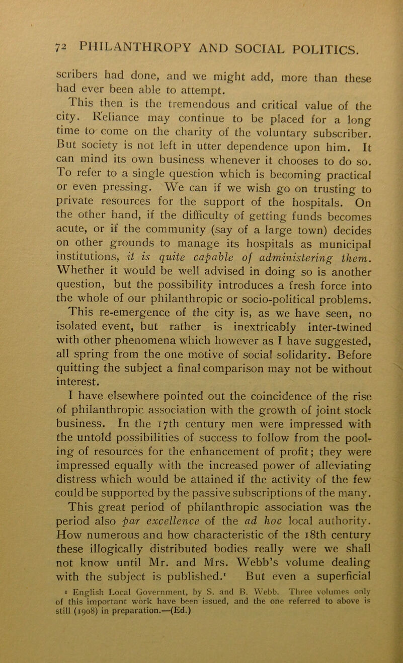 scribers had done, and we might add, more than these had ever been able to attempt. This then is the tremendous and critical value of the city. Reliance may continue to be placed for a long time to come on the charity of the voluntary subscriber. But society is not left in utter dependence upon him. It can mind its own business whenever it chooses to do so. To refer to a single question which is becoming practical or even pressing. We can if we wish go on trusting to private resources for the support of the hospitals. On the other hand, if the difficulty of getting funds becomes acute, or if the community (say of a large town) decides on other grounds to manage its hospitals as municipal institutions, it is quite capable of administering them. Whether it would be well advised in doing so is another question, but the possibility introduces a fresh force into the whole of our philanthropic or socio-political problems. This re-emergence of the city is, as we have seen, no isolated event, but rather is inextricably inter-twined with other phenomena which however as I have suggested, all spring from the one motive of social solidarity. Before quitting the subject a final comparison may not be without interest. I have elsewhere pointed out the coincidence of the rise of philanthropic association with the growth of joint stock business. In the 17th century men were impressed with the untold possibilities of success to follow from the pooL ing of resources for the enhancement of profit; they were impressed equally with the increased power of alleviating distress which would be attained if the activity of the few could be supported by the passive subscriptions of the many. This great period of philanthropic association was the period also par excellence of the ad hoc local authority. How numerous ana how characteristic of the i8th century these illogically distributed bodies really were we shall not know until Mr. and Mrs. Webb’s volume dealing with the subject is published.* But even a superficial I English Local Government, by S. and B. Webb. Three volumes only of this important work have been issued, and the one referred to above is still (1908) in preparation.—(Ed.)