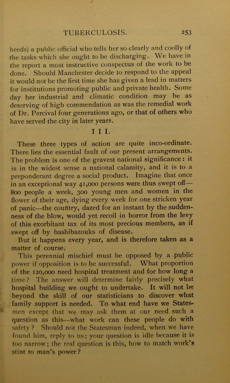 heeds) a public official who tells her so clearly and coolly of the tasks which she ought to be discharging. We have in the report a most instructive conspectus of the work to be done. Should Manchester decide to respond to the appeal it would not be the first time she has given a lead in matters for institutions promoting public and private health. Some day her industrial and climatic condition may be as deserving of high commendation as was the remedial work of Dr. Percival four generations ago, or that of others who have served the city in later years. I I I. These three types of action are quite inco-ordinate. There lies the essential fault of our present arrangements. The problem is one of the gravest national significance : it is in the widest sense a national calamity, and it is to a preponderant degree a social product. Imagine that once in an exceptional way 41,000 persons were thus swept off— 800 people a week, 300 young men and women in the flower of their age, dying every week for one stricken year of panic—the country, dazed for an instant by the sudden- ness of the blow, would yet recoil in horror from the levy of this exorbitant tax of its most precious members, as if swept off by bashibazouks of disease. But it happens every year, and is therefore taken as a matter of course. This perennial mischief must be opposed by a public power if opposition is to be successful. What proportion of the 120,000 need hospital treatment and for how long a time? The answer will determine fairly precisely what hospital building we ought to undertake. It will not be beyond the skill of our statisticians to discover what family support is needed. To what end have we States- men except that we may ask them at our need such a question as this—what work can these people do with safety? Should not the Statesman indeed, when we have found him, reply to us; your question is idle because it is too narrow; the real question is this, how to match work’s stint to man’s power?