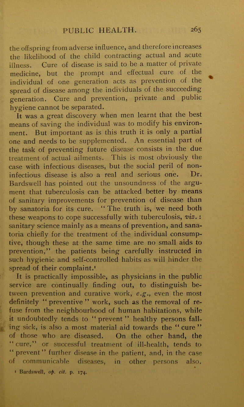 the offspring from adverse influence, and therefore increases the likelihood of the child contracting actual and acute illness. Cure of disease is said to be a matter of private medicine, but the prompt and effectual cure of the individual of one generation acts as prevention of the spread of disease among the individuals of the succeeding generation. Cure and prevention, private and public hygiene cannot be separated. It was a great discovery when men learnt that the best means of saving the individual was to modify his environ- ment. But important as is this truth it is only a partial one and needs to be supplemented. An essential part of the task of preventing future disease consists in the due treatment of actual ailments. This is most obviously the case with infectious diseases, but the social peril of non- infectious disease is also a real and serious one. Dr. Bardswell has pointed out the unsoundness of the argu- ment that tuberculosis can be attacked better by means of sanitary improvements for prevention of disease than by sanatoria for its cure. “ The truth is, we need both these weapons to cope successfully with tuberculosis, viz.: sanitary science mainly as a means of prevention, and sana- toria chiefly for the treatment of the individual consump- tive, though these at the same time are no small aids to prevention,” the patients being carefully instructed in such hygienic and self-controlled habits as will hinder the spread of their complaint.* It is practically impossible, as physicians in the public service are continually finding out, to distinguish be- tween prevention and curative work, e.g., even the most definitely “ preventive ” work, such as the removal of re- fuse from the neighbourhood of human habitations, while it undoubtedly tends to ” prevent ” healthy persons fall- ing sick, is also a most material aid towards the “cure” of those who are diseased. On the other hand, the “cure,” or successful treatment of ill-health, tends to “ prevent” further disease in the patient, and, in the case of communicable diseases, in other persons also. A I Bardswell, op. cit. p. 174.