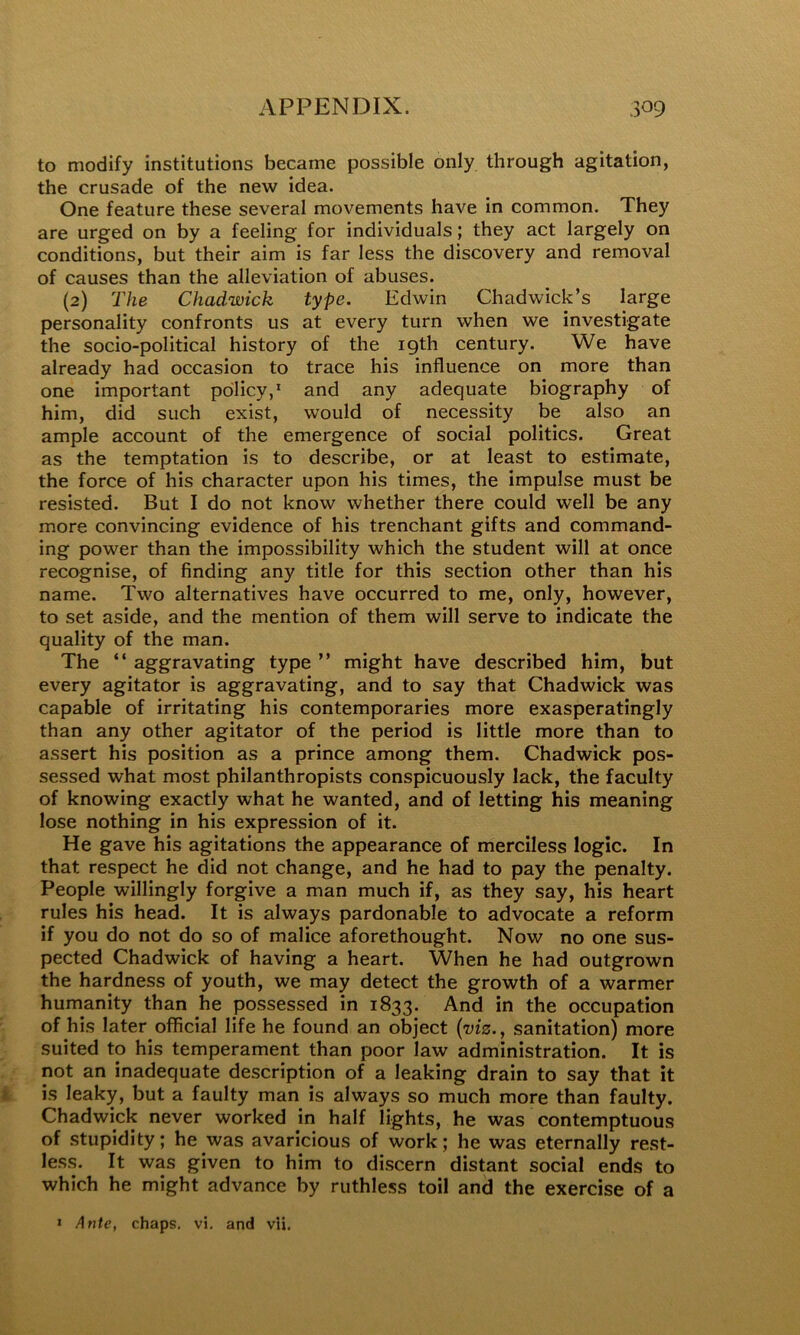 to modify institutions became possible only through agitation, the crusade of the new idea. One feature these several movements have in common. They are urged on by a feeling for individuals; they act largely on conditions, but their aim is far less the discovery and removal of causes than the alleviation of abuses. (2) The Chadwick type. Edwin Chadwick’s large personality confronts us at every turn when we investigate the socio-political history of the 19th century. We have already had occasion to trace his influence on more than one important policy,* and any adequate biography of him, did such exist, would of necessity be also an ample account of the emergence of social politics. Great as the temptation is to describe, or at least to estimate, the force of his character upon his times, the impulse must be resisted. But I do not know whether there could well be any more convincing evidence of his trenchant gifts and command- ing power than the impossibility which the student will at once recognise, of finding any title for this section other than his name. Two alternatives have occurred to me, only, however, to set aside, and the mention of them will serve to indicate the quality of the man. The “ aggravating type ” might have described him, but every agitator is aggravating, and to say that Chadwick was capable of irritating his contemporaries more exasperatingly than any other agitator of the period is little more than to assert his position as a prince among them. Chadwick pos- sessed what most philanthropists conspicuously lack, the faculty of knowing exactly what he wanted, and of letting his meaning lose nothing in his expression of it. He gave his agitations the appearance of merciless logic. In that respect he did not change, and he had to pay the penalty. People willingly forgive a man much if, as they say, his heart rules his head. It is always pardonable to advocate a reform if you do not do so of malice aforethought. Now no one sus- pected Chadwick of having a heart. When he had outgrown the hardness of youth, we may detect the growth of a warmer humanity than he possessed in 1833. And in the occupation of his later official life he found an object {viz., sanitation) more suited to his temperament than poor law administration. It is not an inadequate description of a leaking drain to say that it is leaky, but a faulty man is always so much more than faulty. Chadwick never worked in half lights, he was contemptuous of stupidity; he was avaricious of work; he was eternally rest- less. It was given to him to discern distant social ends to which he might advance by ruthless toil and the exercise of a » Ante, chaps, vi. and vH.