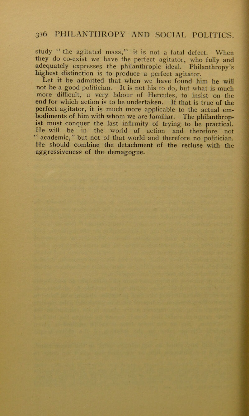 study “ the agitated mass,” it is not a fatal defect. When they do co-exist we have the perfect agitator, who fully and adequately expresses the philanthropic ideal. Philanthropy’s highest distinction is to produce a perfect agitator. Let it be admitted that when we have found him he will not be a good politician. It is not his to do, but what is much more difficult, a very labour of Hercules, to insist on the end for which action is to be undertaken. If that is true of the perfect agitator, it is much more applicable to the actual em- bodiments of him with whom we are familiar. The philanthrop- ist must conquer the last infirmity of trying to be practical. He will be in the world of action and therefore not ” academic,” but not of that world and therefore no politician. He should combine the detachment of the recluse with the aggressiveness of the demagogue.