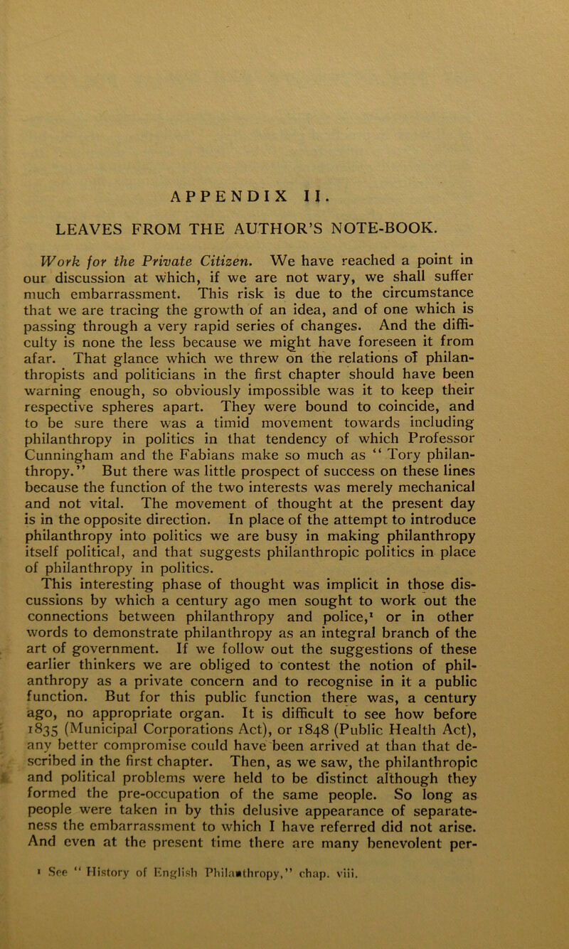 LEAVES FROM THE AUTHOR’S NOTE-BOOK. Work for the Private Citizen. We have reached a point in our discussion at which, if we are not wary, we shall suffer much embarrassment. This risk is due to the circumstance that we are tracing the growth of an idea, and of one which is passing through a very rapid series of changes. And the diffi- culty is none the less because we might have foreseen it from afar. That glance which we threw on the relations of philan- thropists and politicians in the first chapter should have been warning enough, so obviously impossible was it to keep their respective spheres apart. They were bound to coincide, and to be sure there was a timid movement towards including philanthropy in politics in that tendency of which Professor Cunningham and the Fabians make so much as “ Tory philan- thropy.” But there was little prospect of success on these lines because the function of the two interests was merely mechanical and not vital. The movement of thought at the present day is in the opposite direction. In place of the attempt to introduce philanthropy into politics we are busy in making philanthropy itself political, and that suggests philanthropic politics in place of philanthropy in politics. This interesting phase of thought was implicit in those dis- cussions by which a century ago men sought to work out the connections between philanthropy and police,* or in other words to demonstrate philanthropy as an integral branch of the art of government. If we follow out the suggestions of these earlier thinkers we are obliged to contest the notion of phil- anthropy as a private concern and to recognise in it a public function. But for this public function there was, a century ago, no appropriate organ. It is difficult to see how before 1835 (Municipal Corporations Act), or 1848 (Public Health Act), any better compromise could have been arrived at than that de- scribed in the first chapter. Then, as we saw, the philanthropic and political problems were held to be distinct although they formed the pre-occupation of the same people. So long as people were taken in by this delusive appearance of separate- ness the embarrassment to which I have referred did not arise. And even at the present time there are many benevolent per- ' Soe “ History of lilnglish PliiIa«tiiropy,” chap, viii.