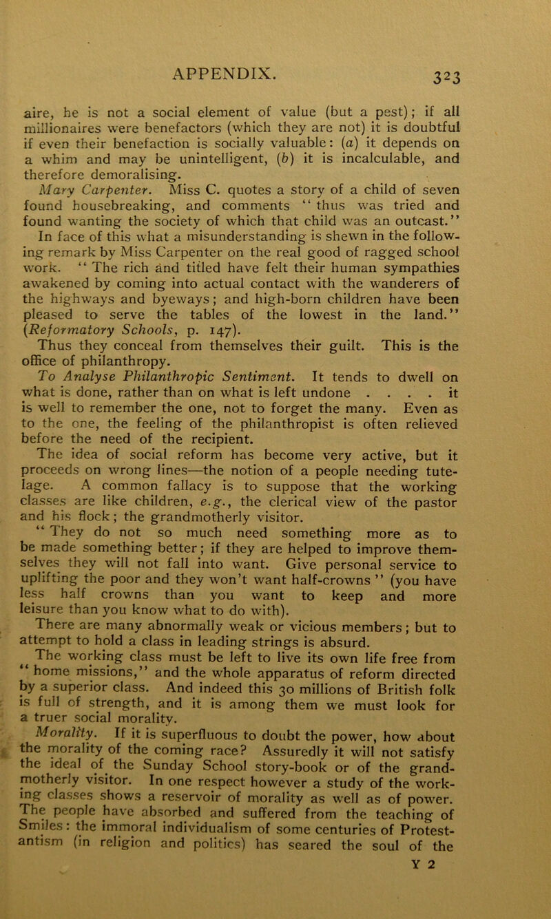 aire, he is not a social element of value (but a pest); if all millionaires were benefactors (which they are not) it is doubtful if even their benefaction is socially valuable: (a) it depends on a whim and may be unintelligent, {b) it is incalculable, and therefore demoralising. Mary Carpenter. Miss C. quotes a story of a child of seven found housebreaking, and comments “ thus was tried and found wanting the society of which that child was an outcast.” In face of this what a misunderstanding is shewn in the follow- ing remark by Miss Carpenter on the real good of ragged school work. ” The rich and titled have felt their human sympathies awakened by coming into actual contact with the wanderers of the highways and byeways; and high-born children have been pleased to serve the tables of the lowest in the land.” {Reformatory Schools, p. 147). Thus they conceal from themselves their guilt. This is the office of philanthropy. To Analyse Philanthropic Sentiment. It tends to dwell on what is done, rather than on what is left undone .... it is well to remember the one, not to forget the many. Even as to the one, the feeling of the philanthropist is often relieved before the need of the recipient. The idea of social reform has become very active, but it proceeds on wrong lines—the notion of a people needing tute- lage. A common fallacy is to suppose that the working classes are like children, e.g., the clerical view of the pastor and his flock; the grandmotherly visitor. ‘‘ They do not so much need something more as to be made something better; if they are helped to improve them- selves they will not fall into want. Give personal service to uplifting the poor and they won’t want half-crowns ” (you have less half crowns than you want to keep and more leisure than you know what to do with). There are many abnormally weak or vicious members; but to attempt to hold a class in leading strings is absurd. The working class must be left to live its own life free from ” home missions,” and the whole apparatus of reform directed by a superior class. And indeed this 30 millions of British folk is full of strength, and it is among them we must look for a truer social morality. Morality. If it is superfluous to doubt the power, how about the morality of the coming race? Assuredly it will not satisfy the ideal of^ the Sunday School story-book or of the grand- motherly visitor. In one respect however a study of the work- ing classes shows a reservoir of morality as well as of power. The people have absorbed and suffered from the teaching of Smiles. the immoral individualism of some centuries of Protest- antism (in religion and politics) has seared the soul of the Y 2