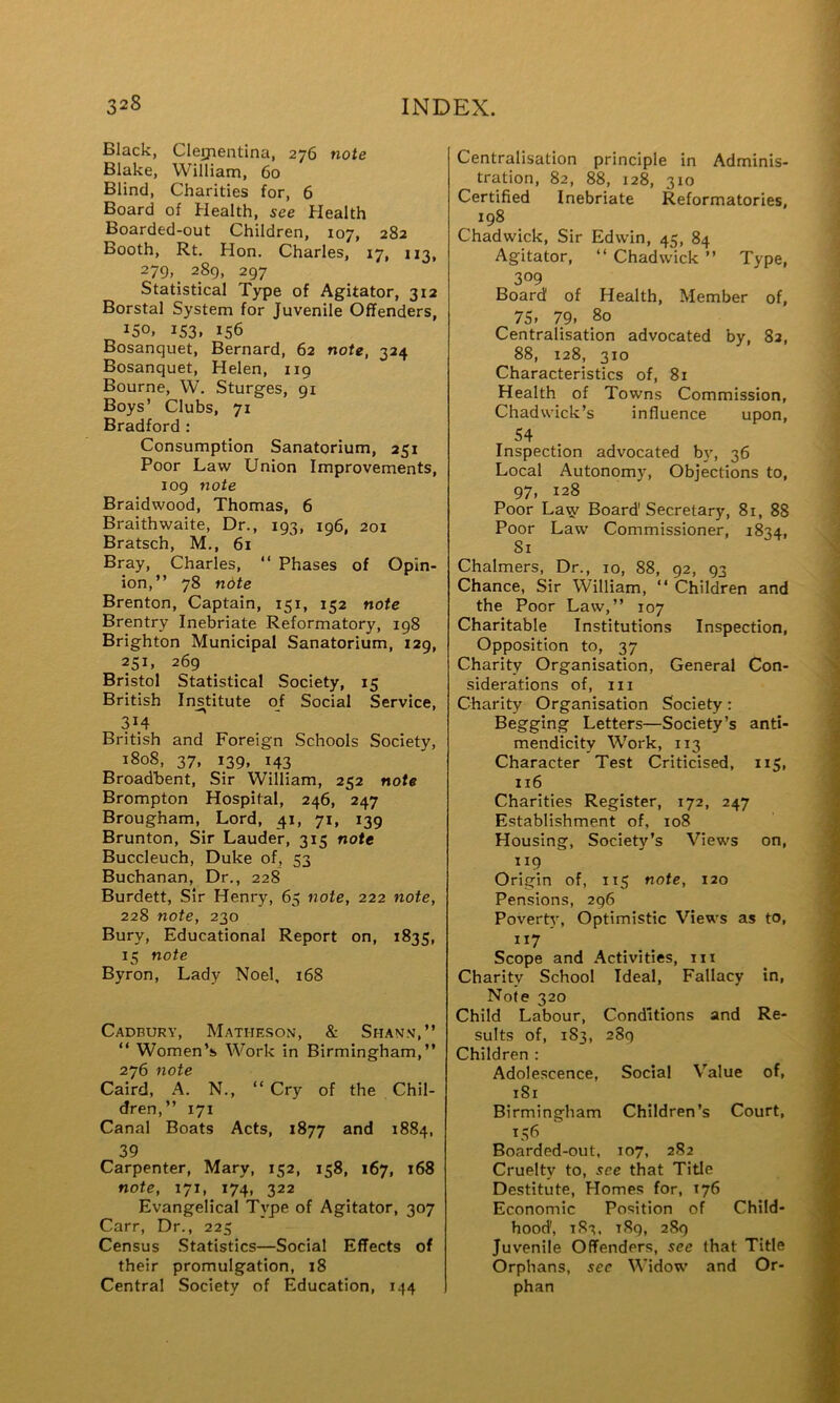 Black, Cleijientina, 276 note Blake, William, 60 Blind, Charities for, 6 Board of Health, see Health Boarded-out Children, 107, 282 Booth, Rt. Hon. Charles, 17, 113, 279, 289, 297 Statistical T)rpe of Agitator, 312 Borstal System for Juvenile Offenders, 150. 153. 156 Bosanquet, Bernard, 62 note, 324 Bosanquet, Helen, 119 Bourne, W. Sturges, 91 Boys’ Clubs, 71 Bradford: Consumption Sanatorium, 251 Poor Law Union Improvements, 109 note Braidwood, Thomas, 6 Braithwaite, Dr., 193, 196, 201 Bratsch, M., 61 Bray, Charles, “ Phases of Opin- ion,” 78 note Brenton, Captain, 151, 152 note Brentry Inebriate Reformatory, 198 Brighton Municipal Sanatorium, 129, 251, 269 Bristol Statistical Society, 15 British Ins^titute of Social Service, 314 British and Foreign Schools Society, 1808, 37, 139, 143 Broadbent, Sir William, 252 note Brompton Hospital, 246, 247 Brougham, Lord, 41, 71, 139 Brunton, Sir Lauder, 315 note Buccleuch, Duke of, 53 Buchanan, Dr., 228 Burdett, Sir Henry, 65 note, 222 note, 228 note, 230 Bury, Educational Report on, 1835, 15 note Byron, Lady Noel, 168 Cadbury, Matheson-, & Shan.v,” ” Women’s Work in Birmingham,” 276 note Caird, A. N., “ Cry of the Chil- dren,” 171 Canal Boats Acts, 1877 and 1884, 39 Carpenter, Mary, 152, 158, 167, 168 note, 171, 174, 322 Evangelical Type of Agitator, 307 Carr, Dr., 223 Census Statistics—Social Effects of their promulgation, 18 Central Society of Education, 144 Centralisation principle in Adminis- tration, 82, 88, 128, 310 Certified Inebriate Reformatories, 198 Chadwick, Sir Edwin, 45, 84 Agitator, ” Chadwick ” Type, 309 Board of Health, Member of, 75. 79. 80 Centralisation advocated by, 82, 88, 128, 310 Characteristics of, 81 Health of Towns Commission, Chadwick’s influence upon, 54 Inspection advocated b}', 36 Local Autonomy, Objections to, 97. 128 Poor La^ Board'Secretary, 81, 88 Poor Law Commissioner, 1834, Si Chalmers, Dr., 10, 88, 92, 93 Chance, Sir William, ” Children and the Poor Law,” 107 Charitable Institutions Inspection, Opposition to, 37 Charity Organisation, General Con- siderations of. III Ckarity Organisation Society: Begging Letters—Society’s anti- mendicity Work, 113 Character Test Criticised, 115, 116 Charities Register, 172, 247 Establishment of, 108 Housing, Society’s Views on, 119 Origin of, 115 note, 120 Pensions, 296 Poverty, Optimistic Views as to, ”7 Scope and Activities, iii Charity School Ideal, Fallacy in. Note 320 Child Labour, Conditions and Re- sults of, 1S3, 289 Children : Adolescence, Social Value of, 181 Birmingham Children’s Court, Boarded-out, 107, 2S2 Cruelty to, see that Title Destitute, Homes for, 176 Economic Position of Child- hood, 183. i8q, 289 Juvenile Offenders, sec that Title Orphans, sec Widow and Or- phan