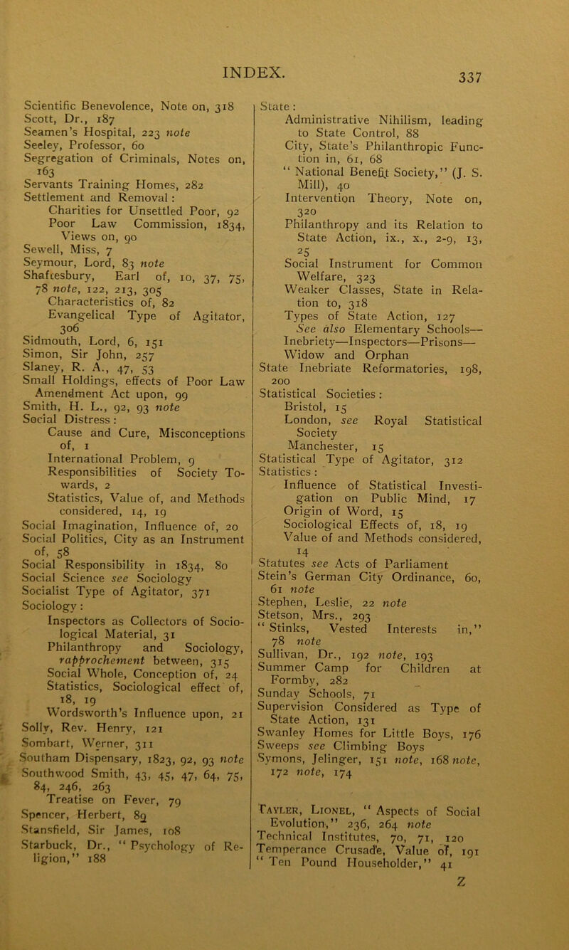 Scientific Benevolence, Note on, 318 Scott, Dr., 187 Seamen’s Hospital, 223 note Seeley, Professor, 60 Segregation of Criminals, Notes on, 163 Servants Training Homes, 282 Settlement and Removal: Charities for Unsettled Poor, 92 Poor Law Commission, 1834, Views on, go Sewell, Miss, 7 Seymour, Lord, 83 note Shafcesbury, Earl of, 10, 37, 7<, 78 note, 122, 213, 305 Characteristics of, 82 Evangelical Type of Agitator, 306 Sidmouth, Lord, 6, 151 Simon, Sir John, 257 Slaney, R. A., 47, 53 Small Holdings, effects of Poor Law Amendment Act upon, gg Smith, H. L., 92, 93 note Social Distress : Cause and Cure, Misconceptions of, I International Problem, g Responsibilities of Society To- wards, 2 Statistics, Value of, and Methods considered, 14, ig Social Imagination, Influence of, 20 Social Politics, City as an Instrument of, 58 Social Responsibility in 1834, 80 Social Science see Sociology Socialist Type of Agitator, 371 Sociology : Inspectors as Collectors of Socio- logical Material, 31 Philanthropy and Sociology, rapprochement between, 315 Social Whole, Conception of, 24 Statistics, Sociological effect of, 18, 19 Wordsworth’s Influence upon, 21 Solly, Rev. Henry, 121 Sombart, Werner, 311 Southam Dispensary, 1823, 92, 93 note Southwood Smith, 43, 45, 47, 64, 75, 84, 246, 263 Treatise on Fever, 79 Spencer, Herbert, 89 ■Stansfield, Sir James, 108 Starbuck, Dr., “ Psychology of Re- ligion,” 188 State; Administrative Nihilism, leading to State Control, 88 City, State’s Philanthropic Func- tion in, 61, 68 ‘‘ National Benefijt Society,” (J. S. Mill), 40 Intervention Theory, Note on, 320 Philanthropy and its Relation to State Action, ix., x., 2-9, 13, 25 Social Instrument for Common Welfare, 323 Weaker Classes, State in Rela- tion to, 318 Types of State Action, 127 See also Elementary Schools— Inebriety—Inspectors—Prisons— Widow and Orphan State Inebriate Reformatories, 198, 200 Statistical Societies : Bristol, 15 London, see Royal Statistical Society Manchester, 15 Statistical Type of Agitator, 312 Statistics : Influence of Statistical Investi- gation on Public Mind, 17 Origin of Word, 15 Sociological Effects of, 18, 19 Value of and Methods considered, 14 Statutes see Acts of Parliament Stein’s German City Ordinance, 60, 61 note Stephen, Leslie, 22 note Stetson, Mrs., 293 ‘‘ Stinks, Vested Interests in,” 78 note Sullivan, Dr., 192 note, 193 Summer Camp for Children at Forniby, 282 Sunday Schools, 71 Supervision Considered as Type of State Action, 131 .Swanley Homes for Little Boys, 176 Sweeps see Climbing Boys Symons, Jelinger, 151 note, 168 note, 172 note, 174 Tavler, Lionel, ” Aspects of Social Evolution,” 236, 264 note Technical Institutes, 70, 71, 120 Temperance Crusade, Value oT, 191 ” Ten Pound Householder,” 41 Z